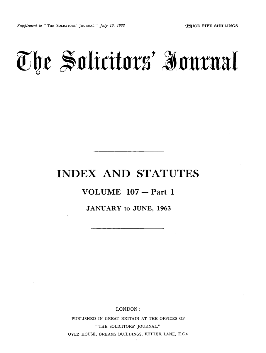 handle is hein.journals/solicjo122 and id is 1 raw text is: ï»¿Supplement to THE SOLICITORS' JOURNAL, Jul' 19, 1963

*,aj l'xicit'as5                     .- huntia
INDEX AND STATUTES
VOLUME 107 - Part 1
JANUARY to JUNE, 1963
LONDON:
PUBLISHED IN GREAT BRITAIN AT THE OFFICES OF
THE SOLICITORS' JOURNAL,
OYEZ HOUSE, BREAMS BUILDINGS, FETTER LANE, E.C.4

*,PRICE FIVE SHILLINGS


