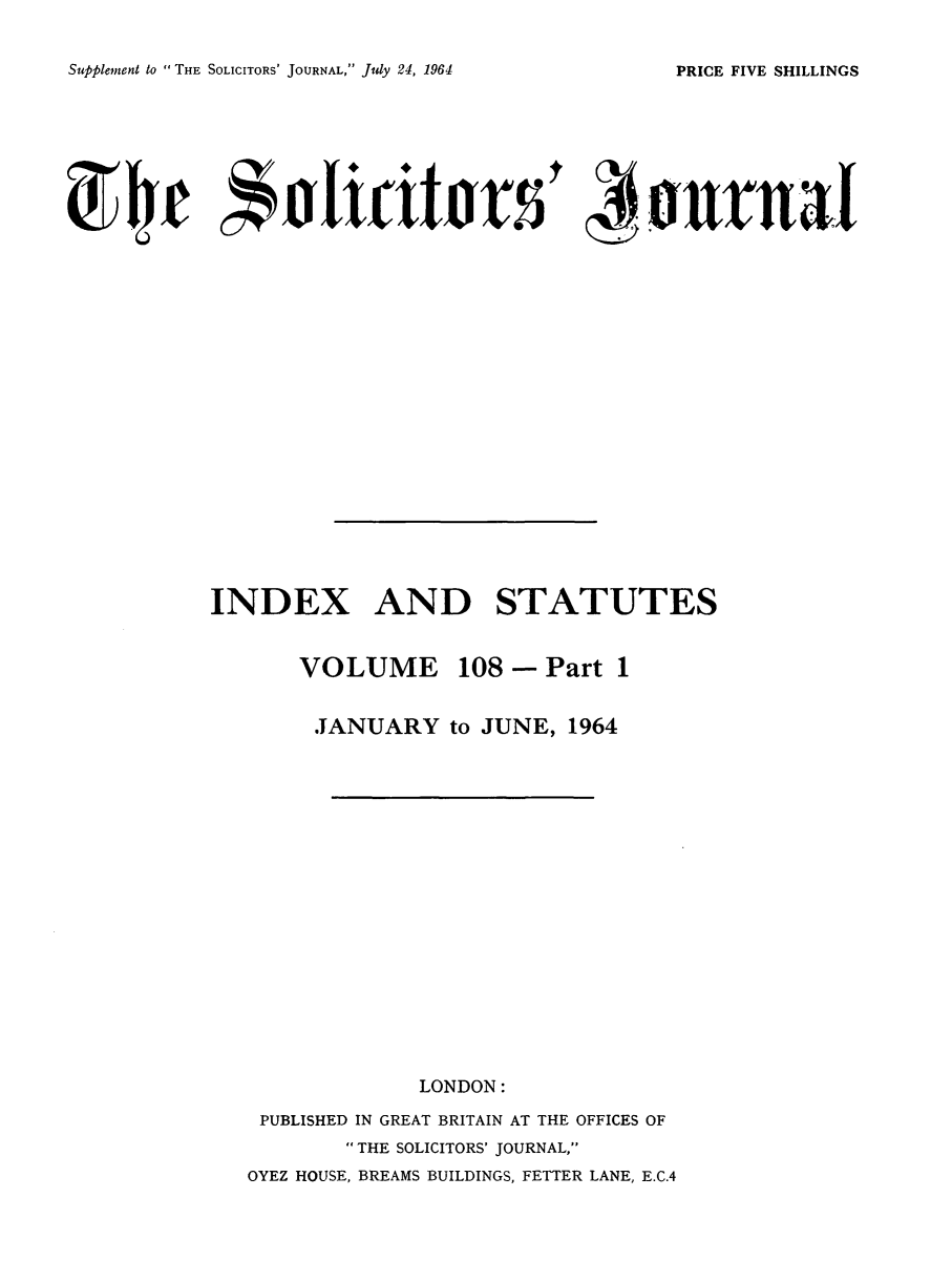 handle is hein.journals/solicjo124 and id is 1 raw text is: ï»¿Supplement to  THE SOLICITORS' JOURNAL, July 24, 1964

INDEX AND STATUTES
VOLUME 108 - Part 1
JANUARY to JUNE, 1964
LONDON:
PUBLISHED IN GREAT BRITAIN AT THE OFFICES OF
 THE SOLICITORS' JOURNAL,
OYEZ HOUSE, BREAMS BUILDINGS, FETTER LANE, E.C.4

PRICE FIVE SHILLINGS


