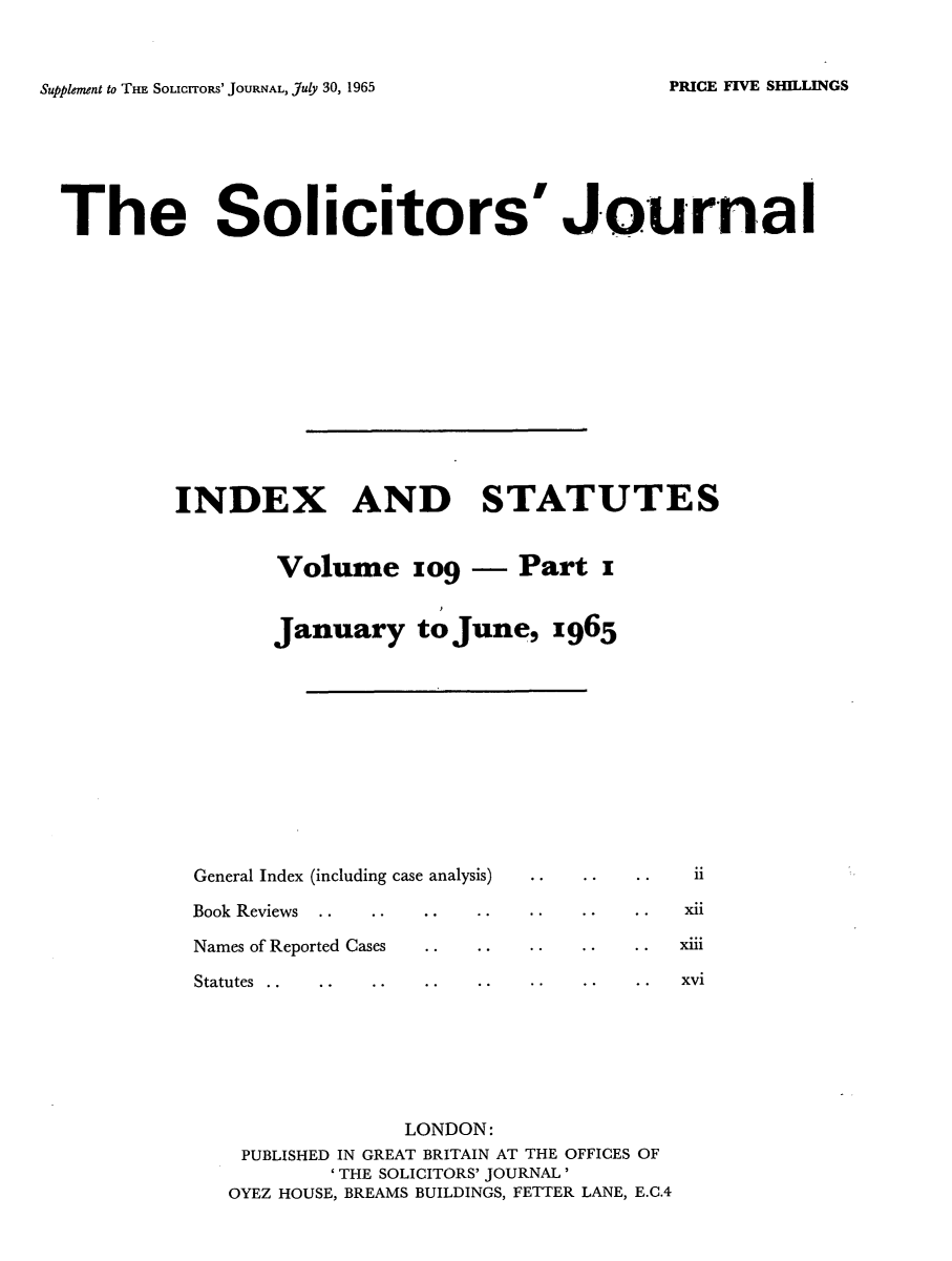 handle is hein.journals/solicjo126 and id is 1 raw text is: ï»¿Supplement to THE SOLIcrroRs' JOURNAL, July 30, 1965

The Solicitors'Journal
INDEX AND STATUTES
Volume zog - Part z
January to June, z965

General Index (including case analysis)
Book Reviews
Names of Reported Cases

Statutes . .

*    .* . xni
*    .*. xm1

xvi

LONDON:
PUBLISHED IN GREAT BRITAIN AT THE OFFICES OF
'THE SOLICITORS' JOURNAL'
OYEZ HOUSE, BREAMS BUILDINGS, FETTER LANE, E.C.4

PRICE FIVE SHILLINGS


