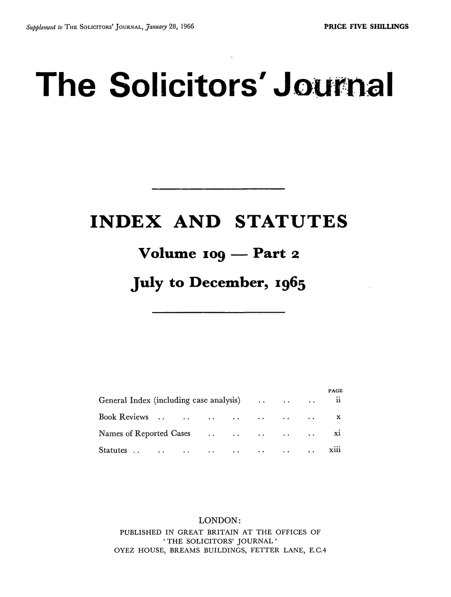 handle is hein.journals/solicjo127 and id is 1 raw text is: ï»¿Supplement to Ti-iE SOLIcITroRs' JOURNAL, January 28, 1966

The Solicitors' Journa I
INDEX AND STATUTES
Volume og - Part 2
July to December, x965

General Index (including case analysis)

PAGE
.i.

Book Reviews                                                 x
Names of Reported Cases                                     xi

Statutes ..

xiii

LONDON:
PUBLISHED IN GREAT BRITAIN AT THE OFFICES OF
'THE SOLICITORS' JOURNAL'
OYEZ HOUSE, BREAMS BUILDINGS, FETTER LANE, E.C.4

PRICE FIVE SHILLINGS


