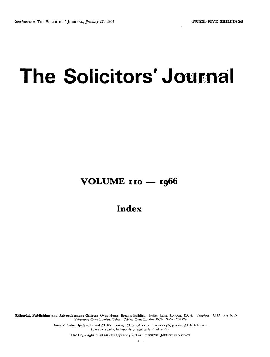 handle is hein.journals/solicjo128 and id is 1 raw text is: ï»¿Supplement to THE SOLICITORS' JOURNAL, January 27, 1967

The Solicitors' Journal
VOLUME x1o - 1966
Index
Editorial, Publishing and Advertisement Offices: Oyez House, Breams Buildings, Fetter Lane, London, E.C.4. Telephone: CHAncery 6855
Telegrams: Oyez London Telex Cables: Oyez London EC4 Telex: 263579
Annual Subscription: Inland k4 10s., postage Cl 6s. Sd. extra, Overseas Â£5, postage C1 4s. 6d. extra
(payable yearly, half-yearly or quarterly in advance)
The Copyright of all articles appearing in THE SOLICITORS' JOURNAL IS reserved

._JJCE*FIVE SHILLINGS


