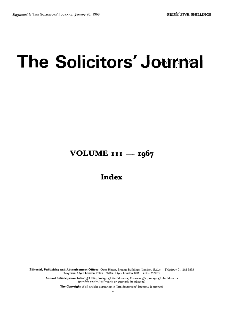 handle is hein.journals/solicjo129 and id is 1 raw text is: ï»¿Supplement to THE SoLIcITORS' JOURNAL, January 26, 1968

The Solicitors' Journa l
VOLUME xxx - x967
Index
Editorial, Publishing and Advertisement Offices: Oyez House, Brearns Buildings, London, E.C.4. Telephone: 01-242 6855
Telegrams: Oyez London Telex Cables: Oyez London EC4 Telex: 263579
Annual Subscription: Inland C4 10s., postage cl 6s. 8d. extra, Overseas C5,.postage Cl 4s. 6d. extra
(payable yearly, half-yearly or quarterly in advance)
The Copyright of all articles appearing in THE SOLICITORS' JOURNAL is reserved

*PREE XVE SHILLINGS


