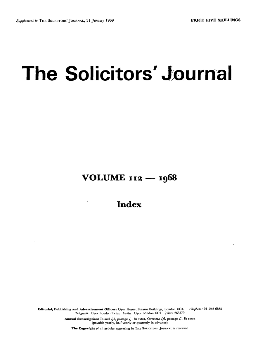 handle is hein.journals/solicjo130 and id is 1 raw text is: ï»¿Supplement to THE SOLICITORS' JOURNAL, 31 January 1969

The Solicitors'Journal
VOLUME xx2 - x968
Index
Editorial, Publishing and Advertisement Offices: Oyez House, Breams Buildings, London EC4.  Telephone: 01-242 6855
Telegrams: Oyez London Telex Cables: Oyez London EC4 Telex: 263579
Annual Subscription: Inland C5, postage 41 8s extra, Overseas C6, postage cl 8s extra
(payable yearly, half-yearly or quarterly in advance)
The Copyright of all articles appearing in THE SoLcroRS' JOURNAL is reserved

PRICE FIVE SHILLINGS


