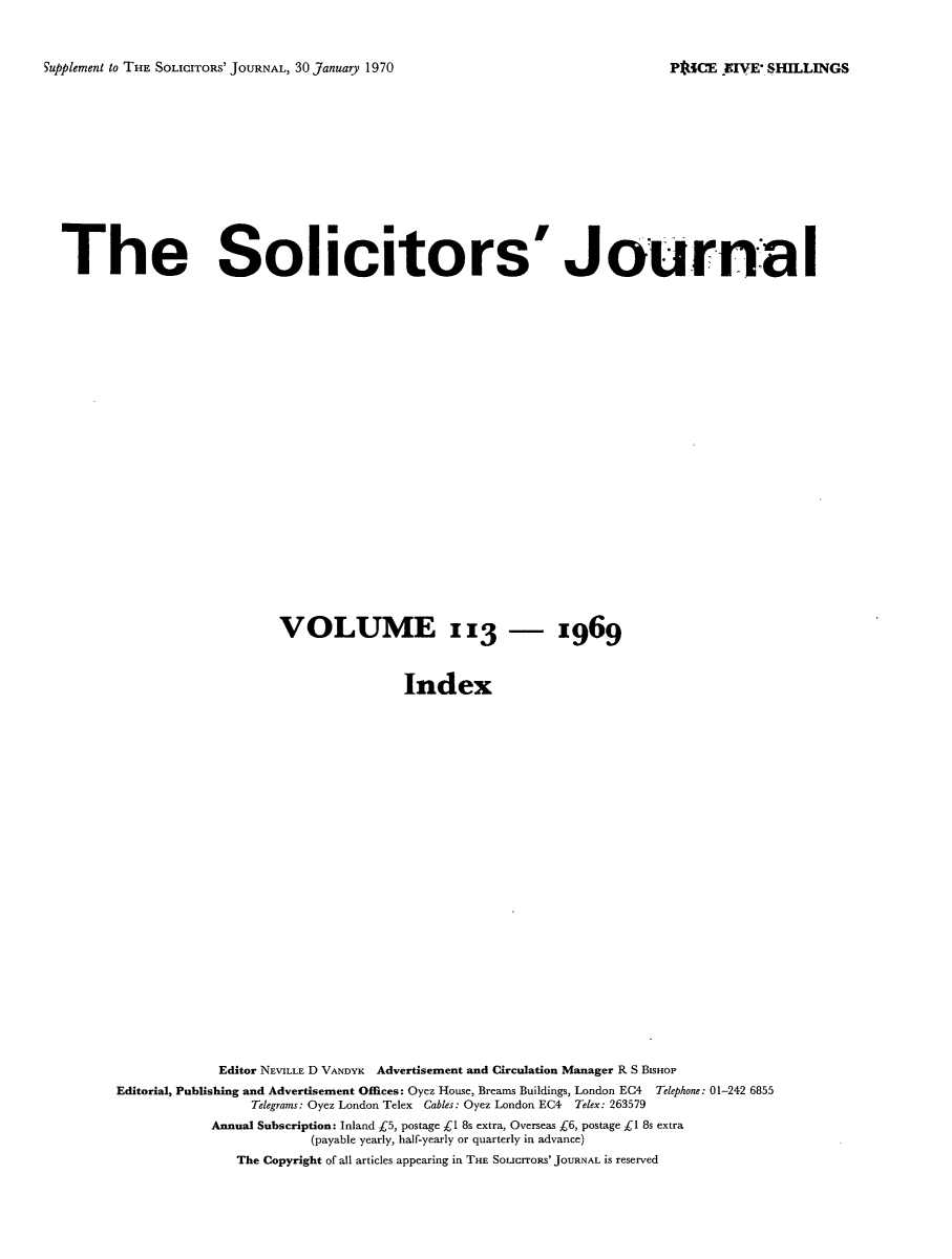 handle is hein.journals/solicjo132 and id is 1 raw text is: ï»¿Supplement to THE SOLICITORS' JOURNAL, 30 January 1970

The Solicitor s' JournaI
VOLUME 113 - x969
Index
Editor NEVILLE D VANDYK Advertisement and Circulation Manager R S BISHOP
Editorial, Publishing and Advertisement Offices: Oyez House, Breams Buildings, London EC4 Telephone: 01-242 6855
Telegrams: Oyez London Telex Cables: Oyez London EC4 Telex: 263579
Annual Subscription: Inland C5, postage Cl 8s extra, Overseas Â£6, postage Â£l 8s extra
(payable yearly, half-yearly or quarterly in advance)
The Copyright of all articles appearing in THE SoucrrORS' JOURNAL is reserved

PkICE -FIVE' SHILLINGS


