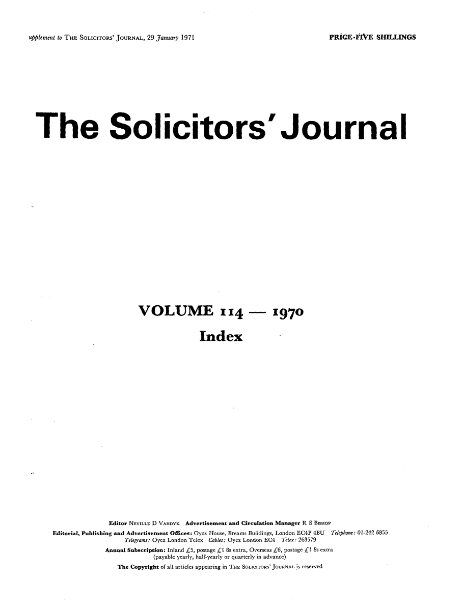 handle is hein.journals/solicjo133 and id is 1 raw text is: ï»¿upplement to THE SOLICITORS' JOURNAL, 29 January 1971

The Solicitors'Journal
VOLUME 114 - 1970
Index
Editor NEVILLE D VANDYK Advertisement and Circulation Manager R S Bisnor
Editorial, Publishing and Advertisement Offices: Oyez House, Brearns Buildings, London EC4P 4BU Telephone: 01-242 6855
Telegrams: Oyez London Telex Cables: Oyez London EC4 Telex: 263579
Annual Subscription: Inland C5, postage C1 8s extra, Overseas C6, postage Â£1 8s extra
(payable yearly, half-yearly or quarterly in advance)
The Copyright of all articles appearing in THE SoLICITORS' JOURNAL is reserved

PRICE* IVE SHILLINGS


