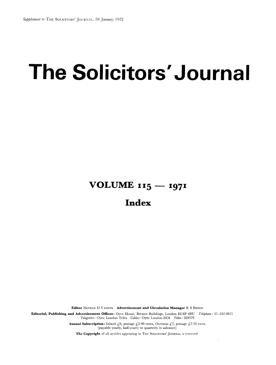 handle is hein.journals/solicjo134 and id is 1 raw text is: ï»¿Supplement to THE SOLICITORS' JOURNAL, 28 January 1972

The Solicitors'Journal
VOLUME 115 - 1971
Index
Editor NEVILLE D VANDYK Advertisement and Circulation Manager R S BISHOP
Editorial, Publishing and Advertisement Offices: Oyez House, Breams Buildings, London EC4P 4BU Telephone: 01-242 6855
Telegrams: Oyez London Telex Cables: Oyez London EC4 Telex: 263579
Annual Subscription: Inland C6, postage C2-40 extra, Overseas Â£7, postage C2-20 extra
(payable yearly, half-yearly or quarterly in advance)
The Copyright of all articles appearing in THE SOLICITORS' JOURNAL is reserved


