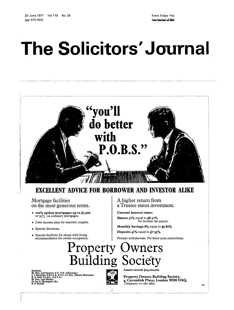 handle is hein.journals/solicjo135 and id is 1 raw text is: ï»¿Every Friday 14p
EstablWishdB

25 June 1971 Vol 115 No 26
(pp 473-492)

The Solicitors'Journal

kyou'll
do better
with
,mT019SP B

EXCELLENT ADVICE FOR BORROWER AND INVESTOR ALIKE

Mortgage facilities
on the most generous terms.
*  oo% option mortgages up to Â£7,500
or 957 on ordinary mortgages.
* Joint income plan for married couples.
* Speedy decisions.
* Special facilities for shops with living
accommodation for owner occupation.
Property
Building
Directors:
Rt. Hon. Lord Ogmore, P.C., T.D. (Chairman);
J. i. Hamilton, F.R.I.C.S., F.A.I., F.I.Arb. (Deputy Chairman);
K. G. Gale, F.I.Arb., A.S.V.A.;
Rt. Hon. Lord Meston;
Sir Ian A. Mactaggart, Bt.;
R. P. Rudoff.

A higher return from
a Trustee status investment.
Current interest rates:
Shares 54% equal to Â£8-57%
for income tax payers.
Monthly Savings 6% equal to ig-8o%
Deposits 41% equal to 735%
Prompt withdrawals. No fixed term restrictions.
Owners
Society
Assets exceed Â£25,000,000
Property Owners Building Society,
4, Cavendish Place, London VIM OAQ.
Telephone: 01-580 5864

30C


