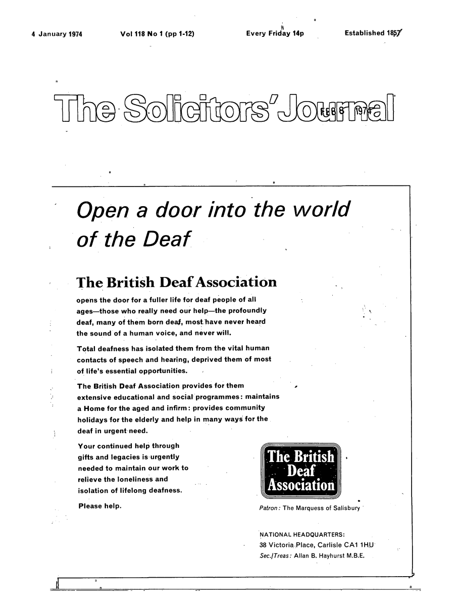 handle is hein.journals/solicjo140 and id is 1 raw text is: ï»¿Vol 118 No I (pp 1-12)         Every Friday 14p

Open a door into the world
of the Deaf
The British Deaf Association
opens the door for a fuller life for deaf people of all
ages-those who really need our help-the profoundly
deaf, many of them born deal, most.have never heard
the sound of a human voice, and never will.
Total deafness has isolated them from the vital human
contacts of speech and hearing, deprived them of most
of life's essential opportunities.
The British Deaf Association provides for them
extensive educational and social programmes: maintains
a Home for the aged and infirm: provides community
holidays for the elderly and help in many ways for the
deaf in urgent need.

Your continued help through
gifts and legacies is urgently
needed to maintain our work to
relieve the loneliness and
isolation of lifelong deafness.
Please help.

DeA
SSOClatl01
Patron: The Marquess of Salisbury
NATIONAL HEADQUARTERS:
38 Victoria Place, Carlisle CA1 1H.U
Sec./Treas: Allan B. Hayhurst M.B.E.

Established 18 f

4 January 1974

a


