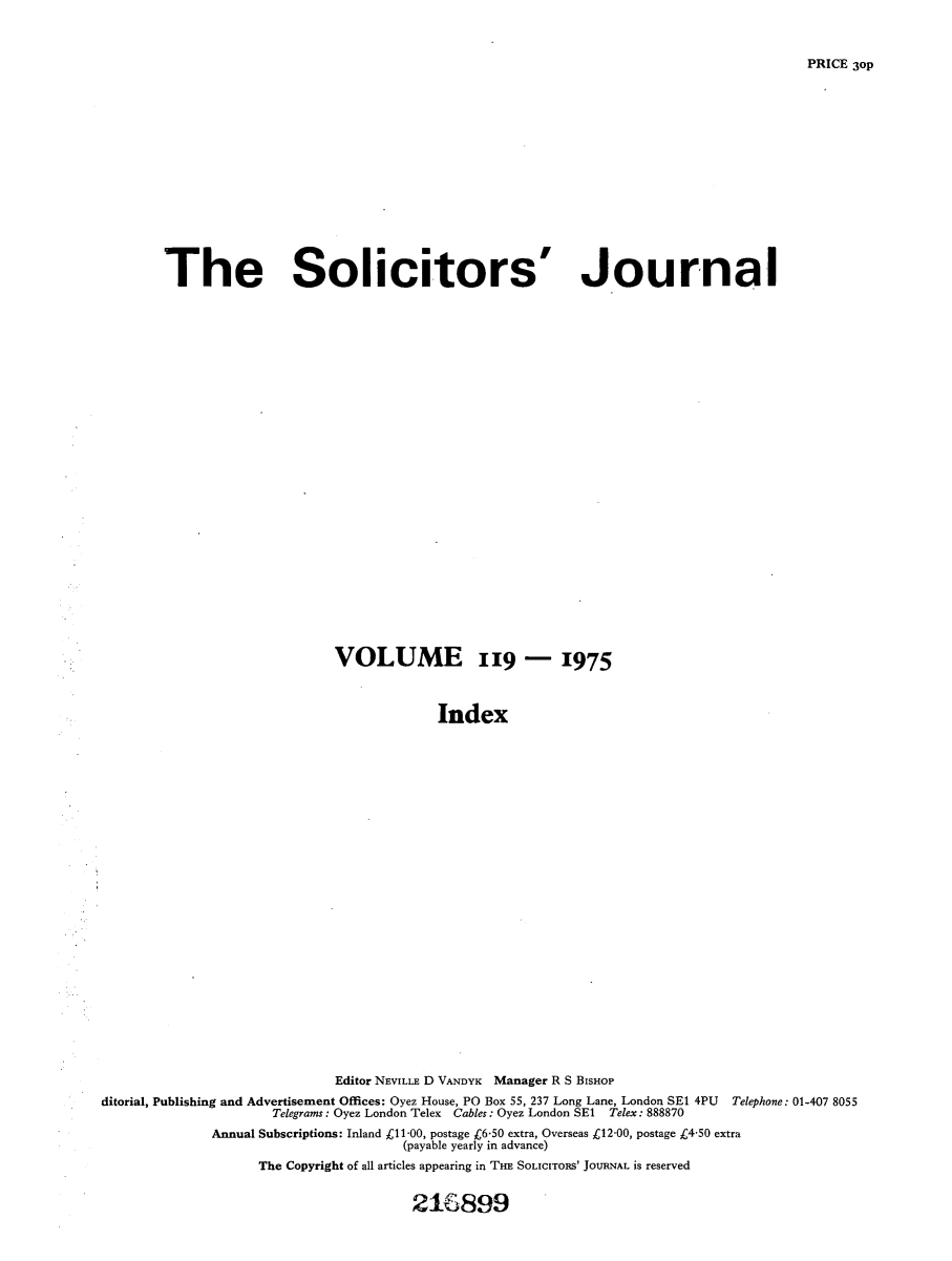 handle is hein.journals/solicjo142 and id is 1 raw text is: ï»¿The Solicitors'

Journal

VOLUME 119 - 1975
Index
Editor NEVILLE D VANDYK Manager R S BISHOP
ditorial, Publishing and Advertisement Offices: Oyez House, PO Box 55, 237 Long Lane, London SE1 4PU Telephone: 01-407 8055
Telegrams: Oyez London Telex Cables: Oyez London SE1 Telex: 888870
Annual Subscriptions: Inland Â£11-00, postage r6-50 extra, Overseas Â£12*00, postage Â£4-50 extra
(payable yearly in advance)
The Copyright of all articles appearing in THE SOLICITORS' JOURNAL is reserved

216899

PRICE 3oP


