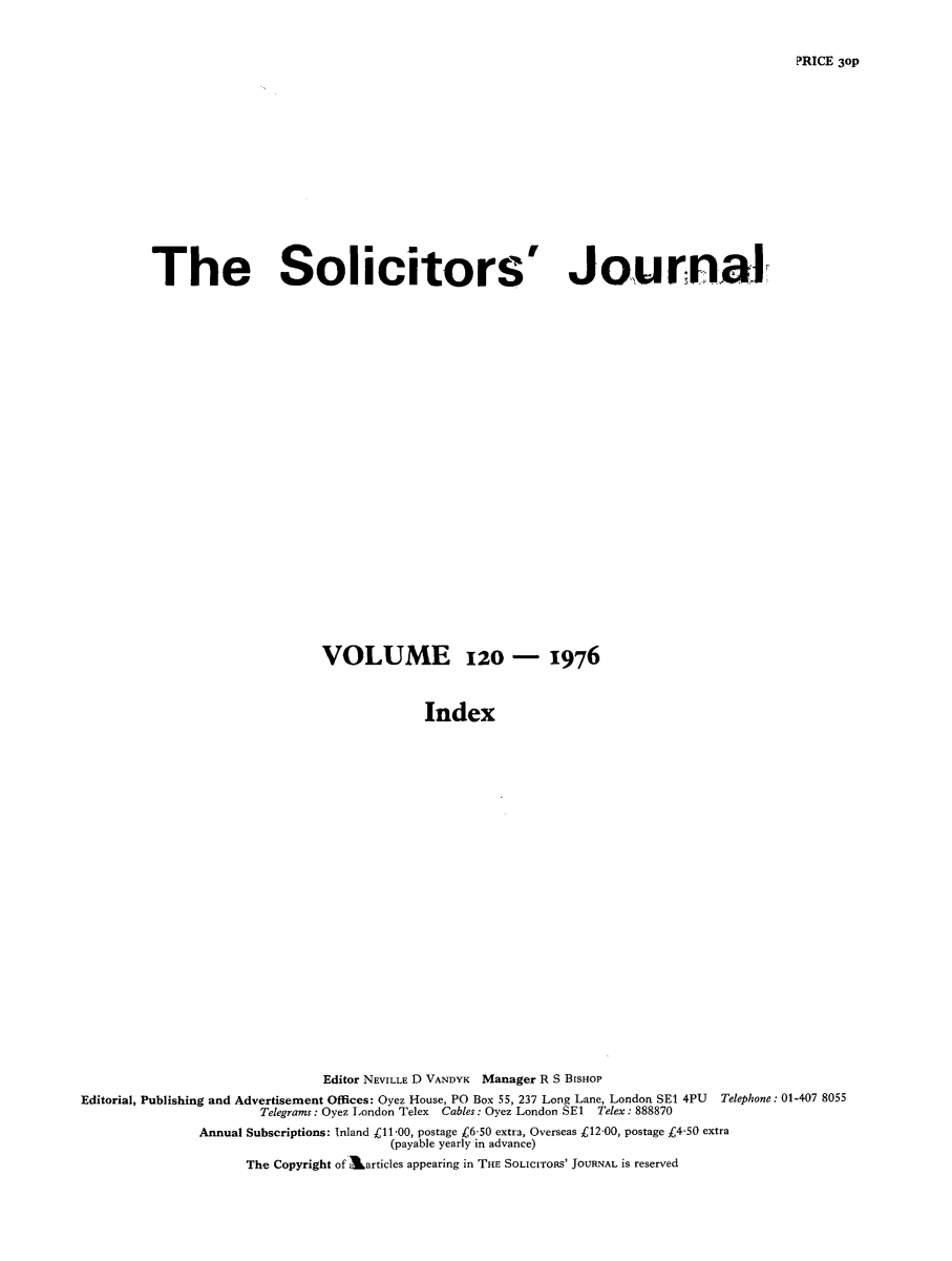 handle is hein.journals/solicjo144 and id is 1 raw text is: ï»¿The Solicitors'

Journal

VOLUME 120 - 1976
Index
Editor NEVILLE D VANDYK Manager R S BISHOP
Editorial, Publishing and Advertisement Offices: Oyez House, PO Box 55, 237 Long Lane, London SE1 4PU Telephone: 01-407 8055
Telegrams: Oyez London Telex Cables: Oyez London SE1 Telex: 888870
Annual Subscriptions: Inland C11-00, postage C6-50 extra, Overseas C12-00, postage k4-50 extra
(payable yearly in advance)
The Copyright of karticles appearing in THE SOLICITORS' JOURNAL is reserved

PRICE 3oP


