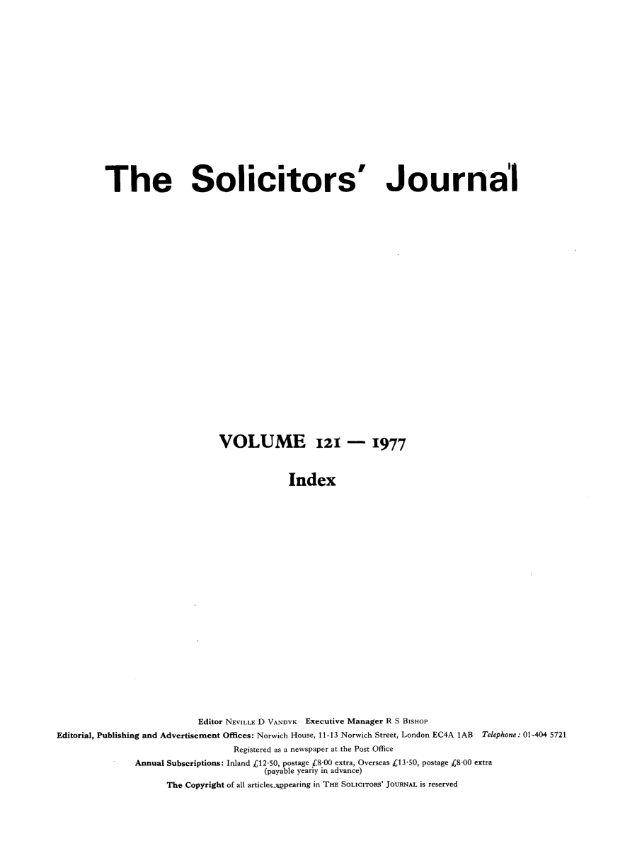 handle is hein.journals/solicjo146 and id is 1 raw text is: ï»¿The Solicitors

Journal

VOLUME 121 - 1977
Index
Editor NEVILLE D VANDYK Executive Manager R S BISHOP
Editorial, Publishing and Advertisement Offices: Norwich House, 11-13 Norwich Street, London EC4A 1AB Telephone: 01-404 5721
Registered as a newspaper at the Post Office
Annual Subscriptions: Inland Â£12-50, postage f8-00 extra, Overseas C13-50, postage C8-00 extra
(payable yeariy in advance)
The Copyright of all articles-appearing in THE SOLICITORS' JOURNAL is reserved


