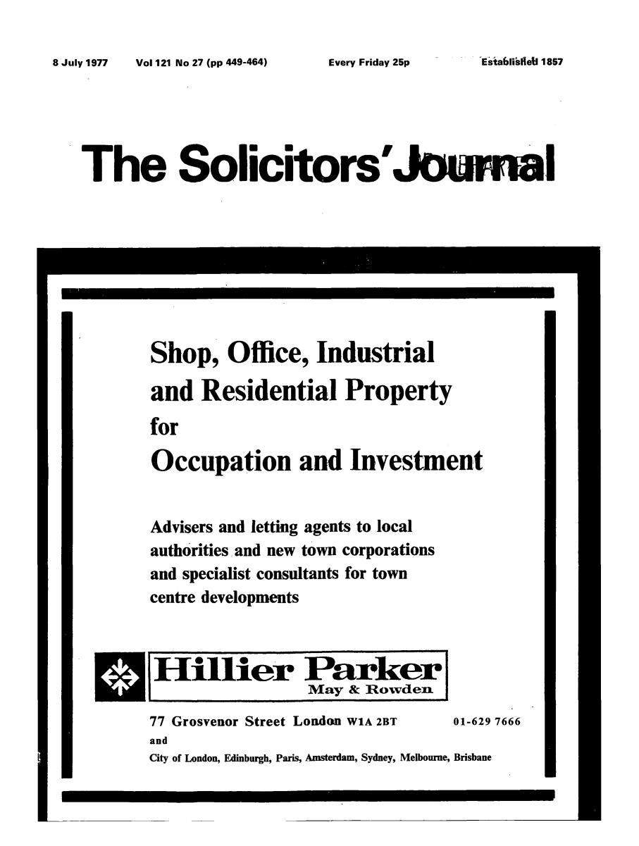 handle is hein.journals/solicjo147 and id is 1 raw text is: ï»¿8 July 1977  Vol 121 No 27 (pp 449-464)

The Solicitors'Jomal

Shop, Office, Industrial
and Residential Property
for
Occupation and Investment

Advisers and letting agents to local
authorities and new town corporations
and specialist consultants for town
centre developments

HilHier Parker
May & Rowden
77 Grosvenor Street London W1A 2BT           01-629 7666
and
City of London, Edinburgh, Paris, Amsterdam, Sydney, Melbourne, Brisbane

Estabili~etl 1857

Every Friday 25p



