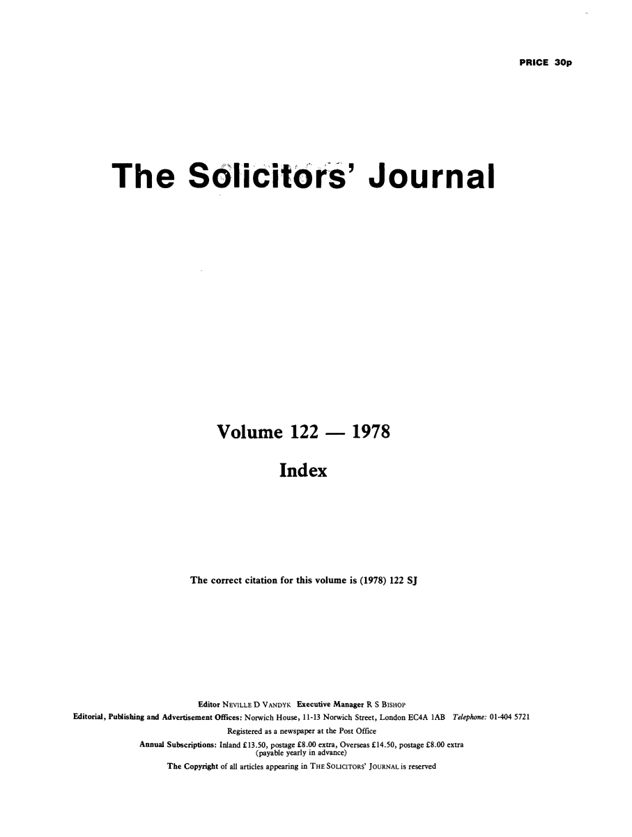 handle is hein.journals/solicjo148 and id is 1 raw text is: ï»¿PRICE 30p

The Solicitors' Journal
Volume 122 - 1978
Index
The correct citation for this volume is (1978) 122 SJ

Editor NEVILLE D VANDYK Executive Manager R S BisHoP
Editorial, Publishing and Advertisement Offices: Norwich House, 11-13 Norwich Street, London EC4A 1AB Telephone: 01-404 5721
Registered as a newspaper at the Post Office
Annual Subscriptions: Inland Â£13.50, postage Â£8.00 extra, Overseas Â£14.50, postage Â£8.00 extra
(payable yearly in advance)
The Copyright of all articles appearing in THE SOLICITORS' JOURNAL is reserved


