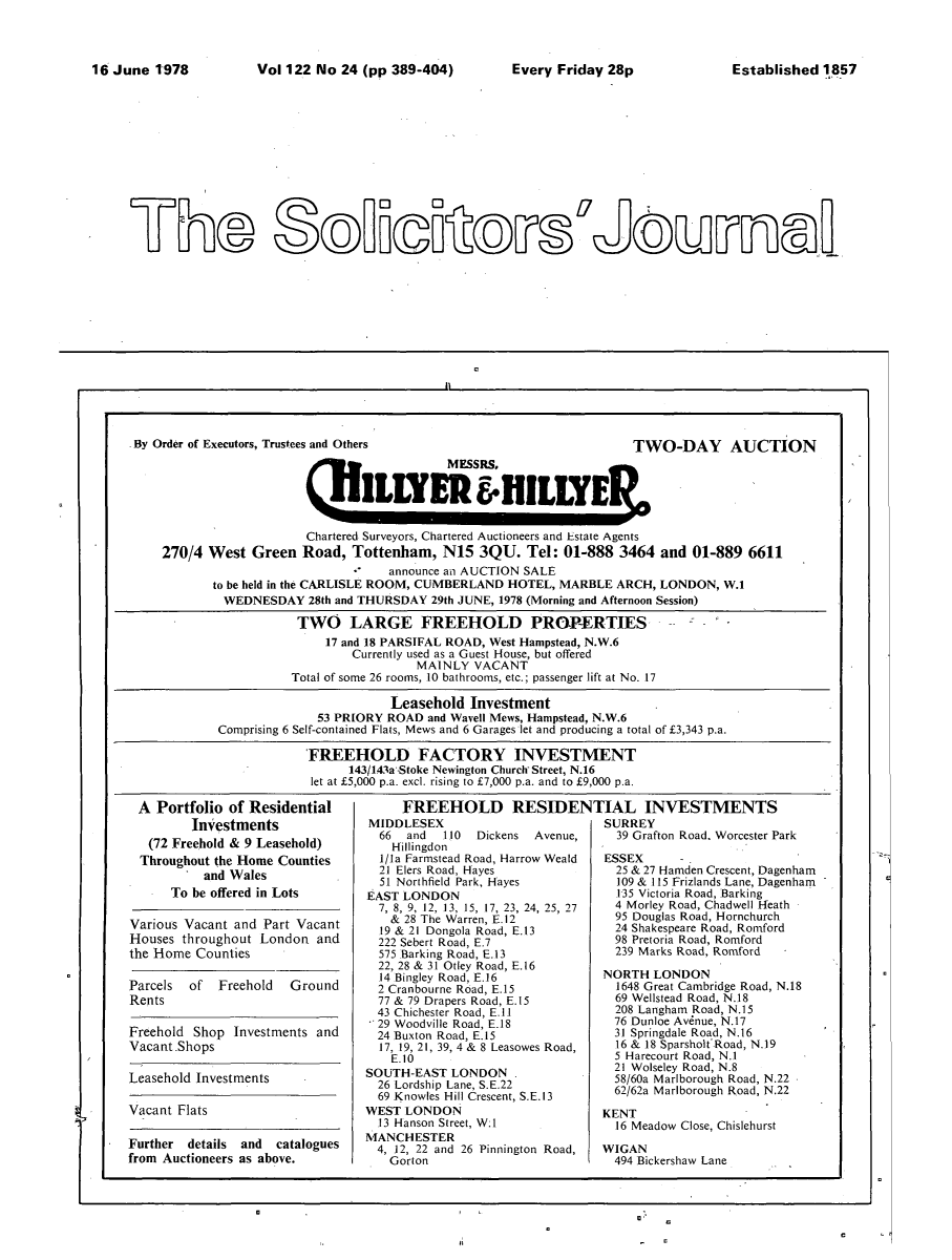 handle is hein.journals/solicjo149 and id is 1 raw text is: ï»¿Vol 122 No 24 (pp 389-404)  Every Friday 28p

By Order of Executors, Trustees and Others                   TV
MESSRS.
(JILWER *ILLYER

O-DAY AUCTION

Chartered Surveyors, Chartered Auctioneers and Estate Agents
270/4 West Green Road, Tottenham, N15 3QU. Tel: 01-888 3464 and 01-889 6611
announce an AUCTION SALE
to be held in the CARLISLE ROOM, CUMBERLAND HOTEL, MARBLE ARCH, LONDON, W.1
WEDNESDAY 28th and THURSDAY 29th JUNE, 1978 (Morning and Afternoon Session)
TWO LARGE FREEHOLD PROPERTIES-
17 and 18 PARSIFAL ROAD, West Hampstead, N.W.6
Currently used as a Guest House, but offered
MAINLY VACANT
Total of some 26 rooms, 10 bathrooms, etc.; passenger lift at No. 17
Leasehold Investment
53 PRIORY ROAD and Wavell Mews, Hampstead, N.W.6
Comprising 6 Self-contained Flats, Mews and 6 Garages let and producing a total of Â£3,343 p.a.
FREEHOLD FACTORY INVESTMENT
143/143a Stoke Newington Church Street, N.16
let at Â£5,000 p.a. excl. rising to Â£7,000 p.a. and to E9,000 p.a.

A Portfolio of Residential
Investments
(72 Freehold & 9 Leasehold)
Throughout the Home Counties
and Wales
To be offered in Lots
Various Vacant and Part Vacant
Houses throughout London and
the Home Counties
Parcels of Freehold Ground
Rents
Freehold Shop Investments and
Vacant Shops

Leasehold Investments

Vacant Flats

MIDDLESEX
66  and   110  Dickens  Avenue,
Hillingdon
I/Ia Farmstead Road, Harrow Weald
21 Elers Road, Hayes
51 Northfield Park, Hayes
EAST LONDON
7, 8, 9, 12, 13, 15, 17, 23, 24, 25, 27
& 28 The Warren, E.12
19 & 21 Dongola Road, E.13
222 Sebert Road, E.7
575 Barking Road, E.13
22, 28 & 31 Otley Road, E.16
14 Bingley Road, E.16
2 Cranbourne Road, E.15
77 & 79 Drapers Road, E.15
43 Chichester Road, E.1I
29 Woodville Road, E.18
24 Buxton Road, E.15
17, 19, 21, 39, 4 & 8 Leasowes Road,
E.10
SOUTH-EAST LONDON
26 Lordship Lane, S.E.22
69 Knowles Hill Crescent, S.E.13
WEST LONDON
13 Hanson Street, W.1
MANCHESTER
4, 12, 22 and 26 Pinnington Road,
Gorton

SURREY
39 Grafton Road. Worcester Park
ESSEX
25 & 27 Hamden Crescent, Dagenham
109 & 115 Frizlands Lane, Dagenham
135 Victoria Road, Barking
4 Morley Road, Chadwell Heath
95 Douglas Road, Hornchurch
24 Shakespeare Road, Romford
98 Pretoria Road, Romford
239 Marks Road, Romford
NORTH LONDON
1648 Great Cambridge Road, N.18
69 Wellstead Road, N.18
208 Langham Road, N.15
76 Dunloe Av6nue, N.17
31 Springdale Road, N.16
16 & 18 Sparsholt Road, N.19
5 Harecourt Road, N.1
21 Wolseley Road, N.8
58/60a Marlborough Road, N.22
62/62a Marlborough Road, N.22
KENT
16 Meadow Close, Chislehurst
WIGAN
494 Bickershaw Lane

a.

FREEHOLD RESIDENTIAL INVESTMENTS

Further details and catalogues
from Auctioneers as above.

fl

16 June 1'978

Established 1857

C

a

Trhe SoicosJum


