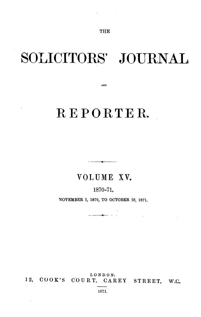 handle is hein.journals/solicjo15 and id is 1 raw text is: THE

SOLICITORS'

JOURNAL

AND

REPORTER.

VOLUME

XV.

1870-71.
NOVEMBER 5, 1870, TO OCTOBER 28, 1871.

12, COOK'S

LONDON:
COURT, CAREY
1871.

STREET,


