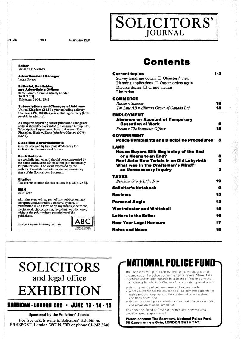 handle is hein.journals/solicjo157 and id is 1 raw text is: 















Editor
NEviLLE D VANDYK

Advertisement Manager
JACKE DIVERS

Editorial, Publishing
and Advertising Offices
21-27 Lamb's Conduit Street, London
WCIN  3NJ.
Telephone. 01-242 2548

Subscriptions and Changes of Address
United Kingdom £44.50 a year including delivery
Overseas £49 (US$98) a year including delivery (both
payable in advance).
All enquires regarding subscriptions and changes of
address should be forwarded to Longman Group Ltd,
Subscription Department, Fourth Avenue, The
Pinnacles, Harlow, Essex (telephone Harlow (0279)
29655).

Classified Advertisements
must be received by first post Wednesday for
inclusion in the same week's issue.

Contributions
are cordially invited and should be accompanied by
the name and address of the author (not necessarily
for publication). The views expressed by the
authors ofcontributed articles are not necessarily
those ofthe SOLICITOs' JOURNAL.

Citation
The correct citation for this volume is (1984) 128 SJ.

1198
0038-1047
All rights reserved; no part of this publication may
be reproduced, stored in a retrieval system, or
transmitted in any form or by any means, electronic,
mechanical, photocopying, recording, or otherwise,
without the prior written permission of the
publishers.                     _-- _

@ Oyez Longman Publishing Ltd 1984


      SOLICITORS

             and legal office


     EXHIBITION


BARBICAN -   LONDON EG2 * JUNE 13 - 14 - 15

           Sponsored by the Solicitors' Journal
      For free tickets write to Solicitors' Exhibition,
 FREEPOST,   London  WCIN   3BR or phone 01-242 2548


NATIONAL POLICE FUN
The fuind wvas set up in1926 by 'The Tames mn recognition of
th sv     f the p dunng the 1926 General Stake It ts a
                 rse d by a Board of Trustees and the
      A~~~~~~ thIupr fpk  eeoe t nd wefr funds

  wnhf paticuare emphass o  n th  hirn of poice widows
  and P pens chers and
  the asssanc of pori e thletic and recreational associations
  and provisn onof sia amenities


L


Any donation Deed of Covenant or bequest however smalt
weoold be greatly appree ated
Please contact: The Secretary, National Police Fund,
50 Queen Anne's Gate, LONDON SWI H 9AT.


fol 128


No 1


6 January 1984


SOLICITORS'

               JOURNAL


                Contents

Current  topics                                    1-2
  Survey hand me downs O Objectors' view
  Planning applications O Ouster orders again
  Divorce decree O Crime victims
  Limitation

COMMERCE
  Davies v Sumner                                   18
  Tor LineAB v Allerans Group of Canada Ltd  18

EMPLOYMENT
  Absence   on  Account  of Temporary
    Cessation  of Work                               6
  Presho v The Insurance Officer                    18

GOVERNMENT
  Police Complaints   and  Discipline Procedures 8

LAND
  House   Buyers  Bill: Beginning  of the End
    or a Means  to an End?                           8
  Rent Acts:  New  Twists  in an Old Labyrinth  3
  What  was  in the Draftsman's Mind?:
    an Unnecessary Inquiry                           3

TAXES
  Beecham Group Ltd v Fair                          19
Solicitor's Notebook                                 9

Reviews                                             12

Personal  Angle                                     13

Westminster   and  Whitehall                        15

Letters to the Editor                               18

New  Year  Legal  Honours                           17

Notes  and News                                     19


