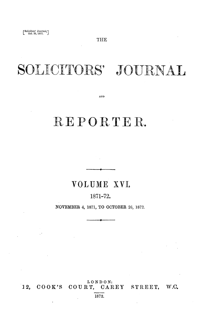 handle is hein.journals/solicjo16 and id is 1 raw text is: r Solicitors' Journal,-1
L   Oct. 26, 1872.  j

THE

SOLICITORS'

JOURNAL

AND

REPORTER.
VOLUME XVIL
1871-72.
NOVEMBER 4, 1871, TO OCTOBER 26, 1872.

12, COOK'S

LONDON:
COURT, CAREY
1872.

STREET,

W.C.


