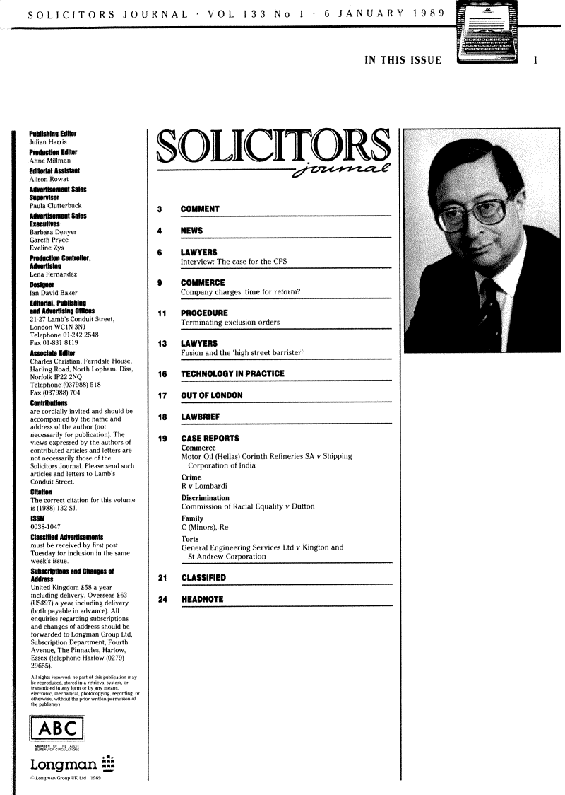 handle is hein.journals/solicjo162 and id is 1 raw text is: 
SOLICITORS JOURNAL  VOL  133 No  1 - 6 JANUARY  1989


IN  THIS ISSUE L=


1


Publishing Editfo
Julian Harris
Produdion Editor
Anne Millman
Editodal Assistant
Alison Rowat
Advertisement Sale
Supervisor
Paula Clutterbuck
Advertisement Sales
Execulives
Barbara Denyer
Gareth Pryce
Eveline Zys
Production ontroller,
Advertising
Lena Fernandez
Design
Ian David Baker
Editrial, Pub1lslg
and Adverisig GIOces
21-27 Lamb's Conduit Street,
London WCIN  3NJ
Telephone 01-242 2548
Fax 01-831 8119
Associate Editsr
Charles Christian, Ferndale House,
Harling Road, North Lopham, Diss,
Norfolk IP22 2NQ
Telephone (037988) 518
Fax (037988) 704
cntllns
are cordially invited and should be
accompanied by the name and
address of the author (not
necessarily for publication). The
views expressed by the authors of
contributed articles and letters are
not necessarily those of the
Solicitors Journal. Please send such
articles and letters to Lamb's
Conduit Street.
Citaton
The correct citation for this volume
is (1988) 132 Si.
188N
0038-1047
Classilfed Advertlsements
must be received by first post
Tuesday for inclusion in the same
week's issue.
Subsrpn and changes   Of
Address
United Kingdom £58 a year
including delivery. Overseas S63
(US$97) a year including delivery
(both payable in advance). All
enquiries regarding subscriptions
and changes of address should be
forwarded to Longman Group Ltd,
Subscription Department, Fourth
Avenue, The Pinnacles, Harlow,
Essex (telephone Harlow (0279)
29655).
All rights resrvedm no partf thi  uoblication may
be reprodced, stored in a rrtrieval nysten. or
transmittd in any farm or by any means.
electronic, nechanicaL. photocopying. recording, or
othermise. without the prior written permission of



   ABC~



Lonrman  
  Longma Gnrop UK Ltd 1989


SOLICITORS





3      COMMENT

4      NEWS

6      LAWYERS
       Interview: The case for the CPS

9      COMMERCE
       Company  charges: time for reform?

11     PROCEDURE
       Terminating exclusion orders

13     LAWYERS
       Fusion and the 'high street barrister'

16     TECHNOLOGY IN PRACTICE

17     OUT  OF LONDON

18     LAWBRIEF

19     CASE  REPORTS
       Commerce
       Motor Oil (Hellas) Corinth Refineries SA v Shipping
         Corporation of India
       Crime
       R v Lombardi
       Discrimination
       Commission  of Racial Equality v Dutton
       Family
       C (Minors), Re
       Torts
       General Engineering Services Ltd v Kington and
         St Andrew Corporation

21     CLASSIFIED

24     HEADNOTE


