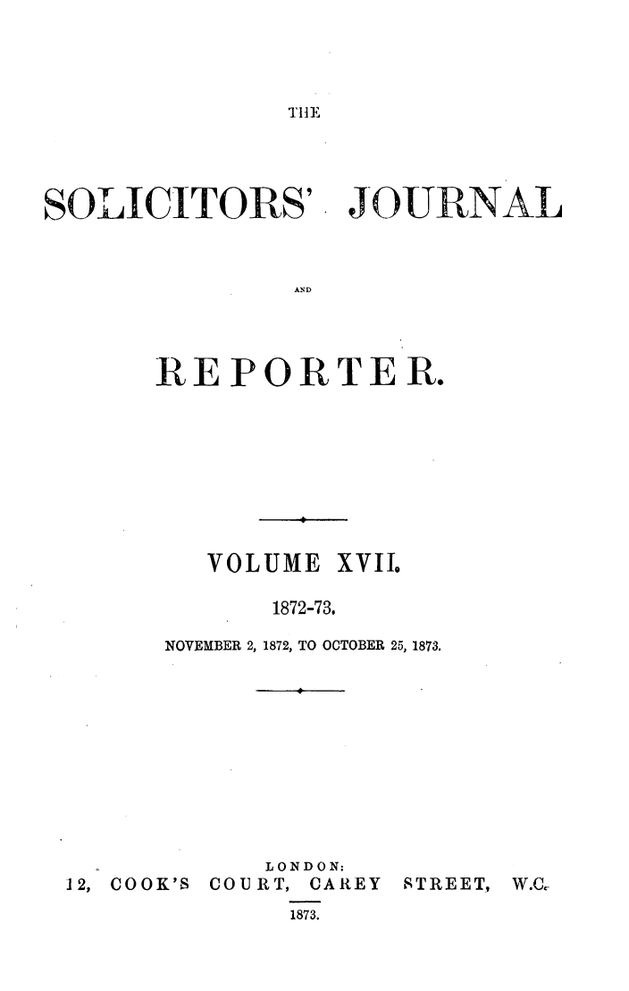 handle is hein.journals/solicjo17 and id is 1 raw text is: TIHE

SOLICITORS'

JOURNAL

AND

REPORTER.
VOLUME XVIIo
1872-73.
NOVEMBER 2, 1872, TO OCTOBER 25, 1873.

LONDON:
12, COOK'S COURT, CAREY
1873.

STREET,

W.C.-


