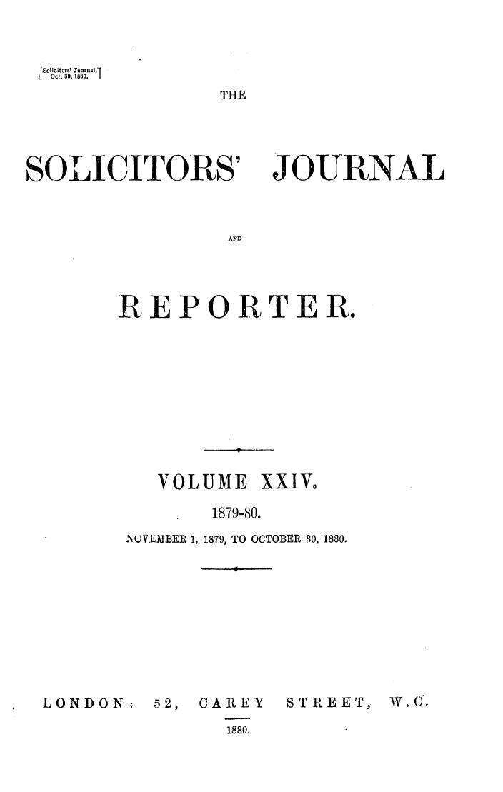 handle is hein.journals/solicjo24 and id is 1 raw text is: Solicitors' Jonrnal,1
L   Oct. 30, 1880.  1

THE

SOLICITORS'

JOURNAL

REPORTER.
VOLUME XXIV,
1879-80.
INOVENBER 1, 1879, TO OCTOBER 30, 1880.

LONDON:

52, CAREY
1880.

STREET)

W. C,


