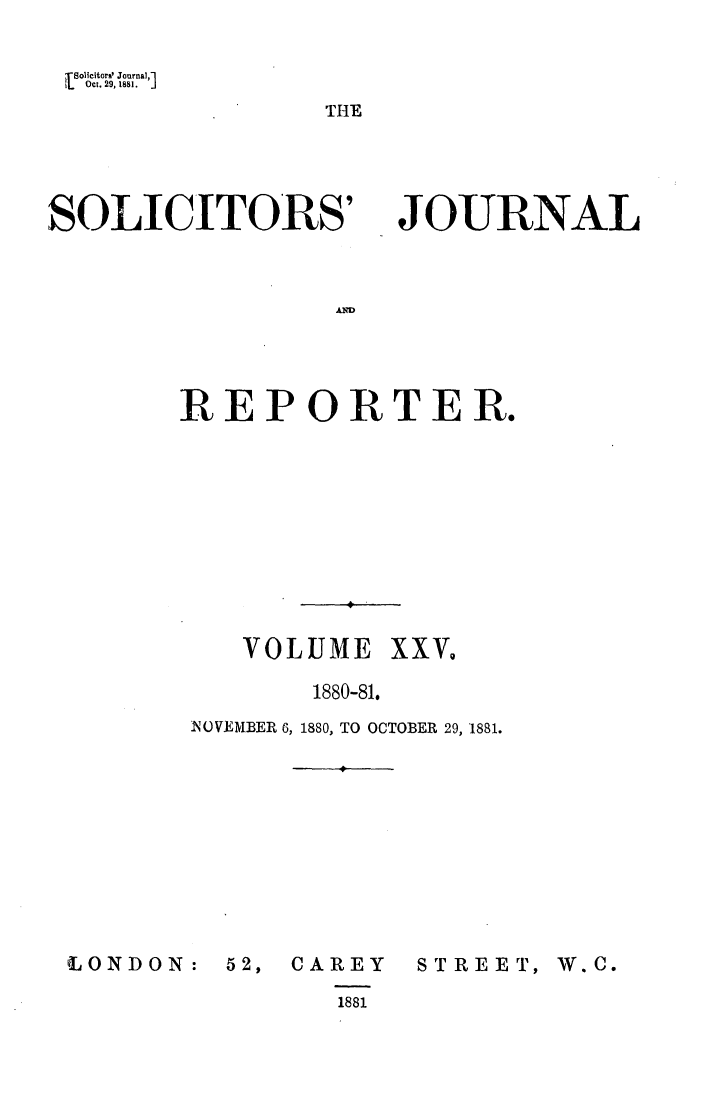 handle is hein.journals/solicjo25 and id is 1 raw text is: tSolicitors' Journal,'
L   Oct. 29, 1881.  .

THE

SOLICITORS'

JOURNAL

AD

REPORTER.
VOLUME XXV.
1880-81.
NOVEMBER 6, 1880, TO OCTOBER 29, 1881.

CONDON:

52, CAREY
1881

STREET, W.C.


