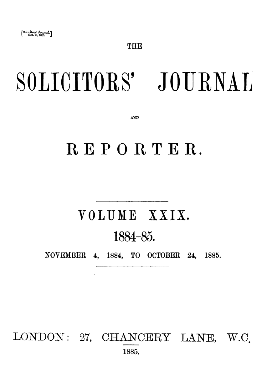 handle is hein.journals/solicjo29 and id is 1 raw text is: roiicitors' 4ournat,
Oct. 24,1885.        J

THE

SOLICITORS'

JOURNAL

AND

REPORTER.
VOLUME XXIX.
1884-85.

NOVEMBER

LONDON:

4, 1884, TO OCTOBER

27, CHANCERY
1885.

24, 1885.

LANE,

W.C


