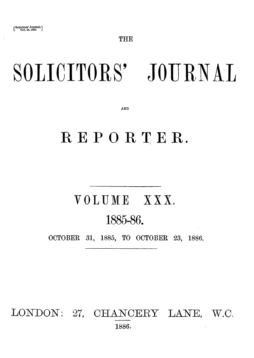 handle is hein.journals/solicjo30 and id is 1 raw text is: [Solicitors' Journal,'
Oct. 23, 1886.  J

THE

SOLICITORS'

JOURNAL

AND

REPORTER.

VOLUME XXX.
1885-86.

OCTOBER 31,

1885, TO OCTOBER 23, 1886.

LONDON:

27, CHANCERY
1886.

LANE,

W.C'


