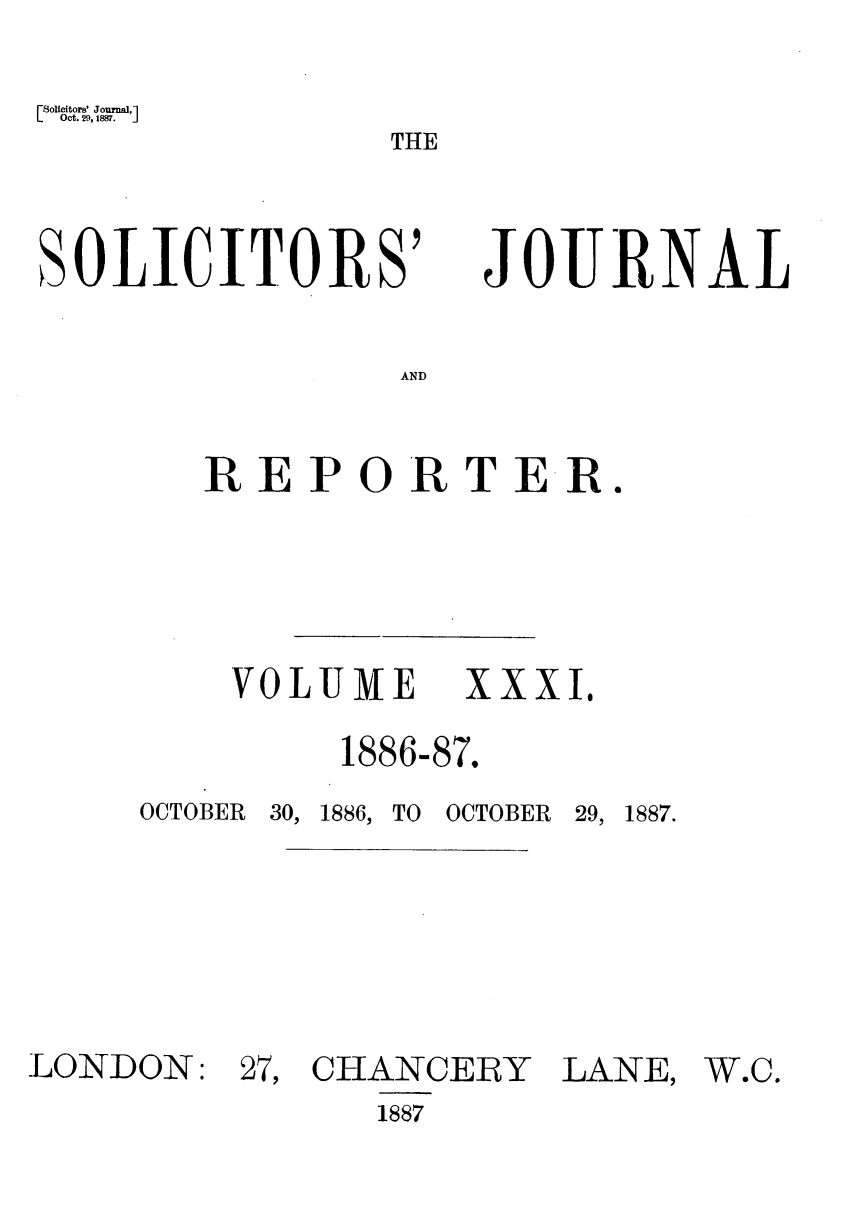 handle is hein.journals/solicjo31 and id is 1 raw text is: Solicitors' Journal,1
Oct. 29, 1887.       J

THE

SOLICITORS'

JOURNAL

AND

REPORTER.
VOLUME XXXI.

1886-

87.

OCTOBER   30, 1886, TO

OCTOBER   29, 1887.

LONDON:

27, CHANCERY
1887

LANE,

W.C.


