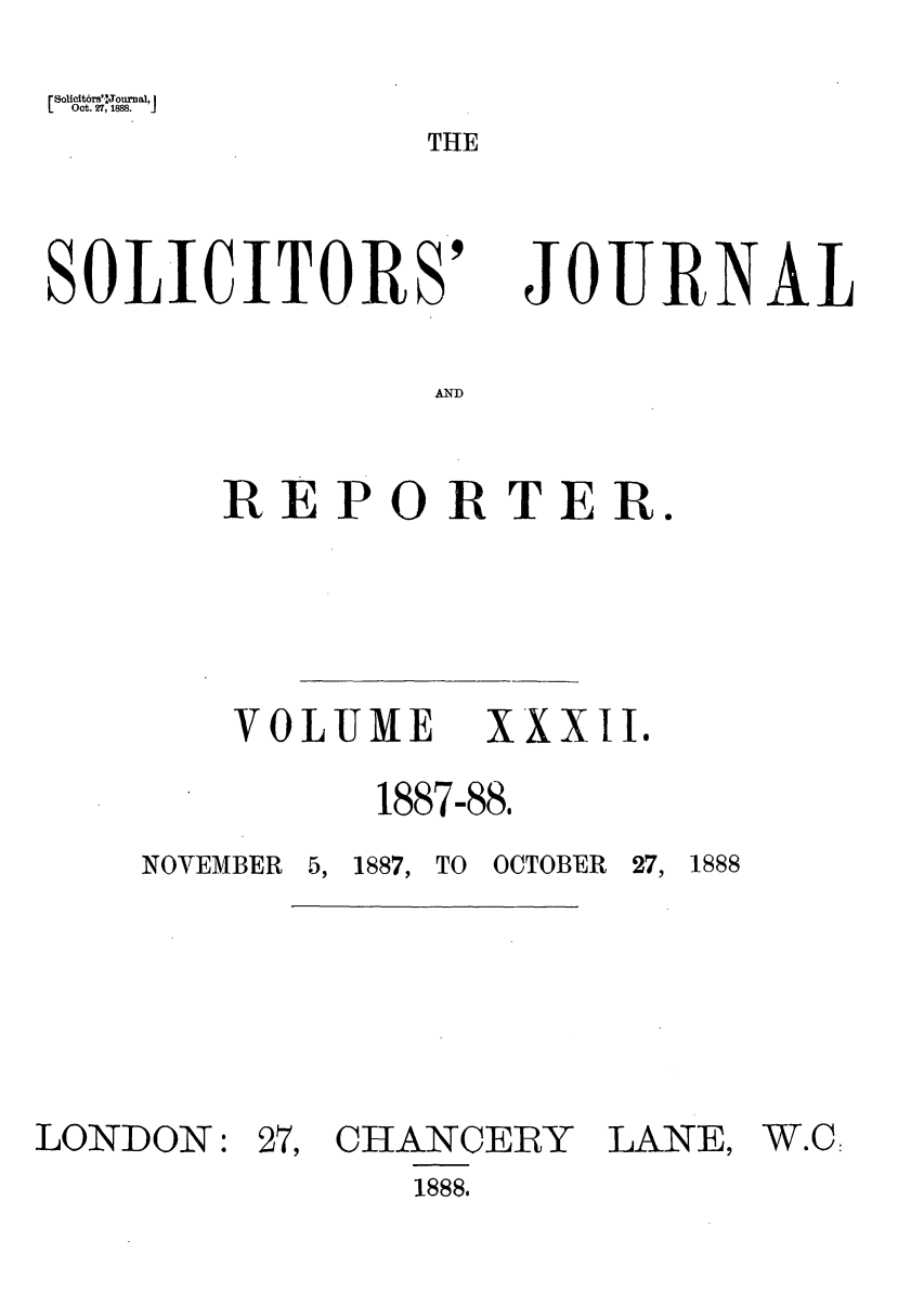 handle is hein.journals/solicjo32 and id is 1 raw text is: Solltbrs'2, 1o8nal, I
Oct. 2, ' 1888.  .1

THE

SOLICITORS'

JOURNAL

AND

REPORTER.
VOLUME  XXXII.
1887-88,

NOVEMBER 5, 1887, TO

OCTOBER 27, 1888

LONDON:

27, CHANCERY

LANE,

1888.

W.C:


