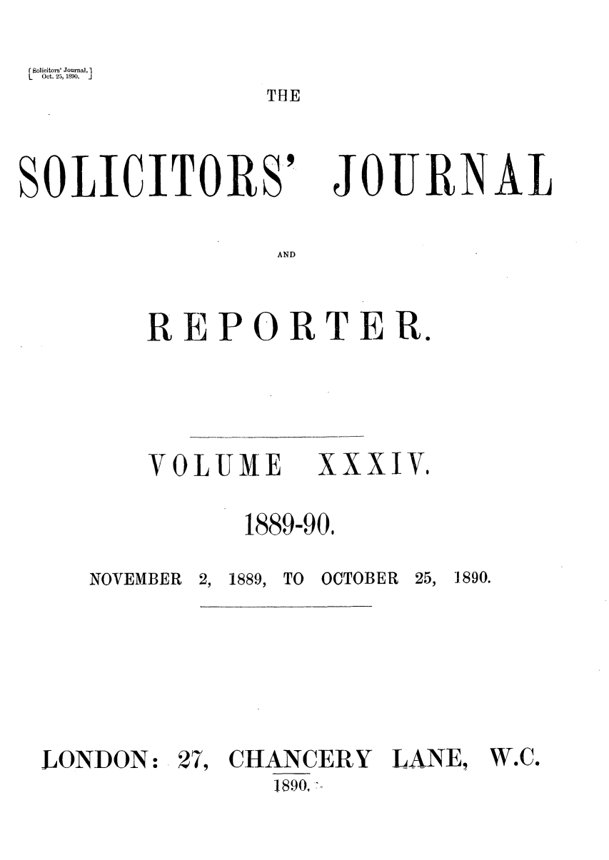handle is hein.journals/solicjo34 and id is 1 raw text is: r Solicitors' Journal, I
L   Oct. 25, 1890.  j

THE

SOLICITORS'

JOURNAL

AND

REPORTER.

VOLUME

XXXIV,

1889-90,

NOVEMBER 2, 1889, TO OCTOBER 25,

1890.

LONDON:

27, CHANCERY LANE,
1890,

W'e.


