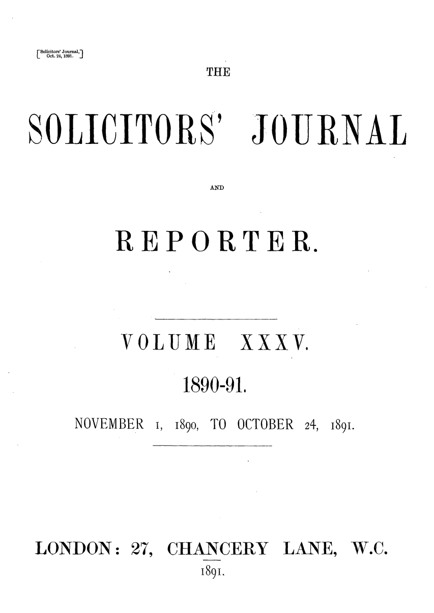 handle is hein.journals/solicjo35 and id is 1 raw text is: Solicitor' Journal,]
Oct. 24, 1891.      ]

THE

SOLICITORS'

JOURNAL

AND

REPORTER.

VOLUME XXXV,
1890-91,

NOVEMBER

I, 189o,

TO OCTOBER

241, 1891.

LONDON:

27, CHANCERY LANE,
1891.

W.C.


