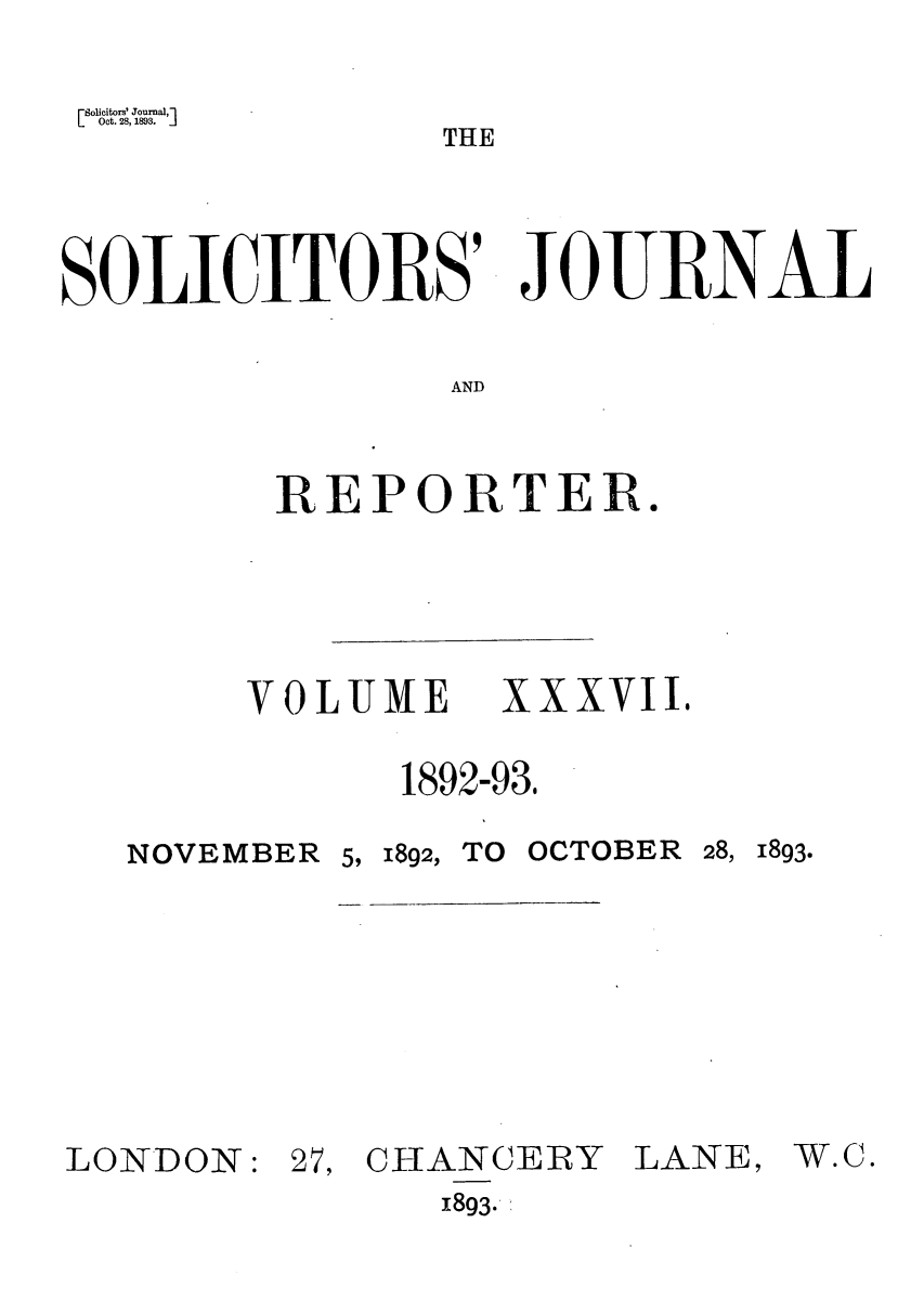 handle is hein.journals/solicjo37 and id is 1 raw text is: Solicitors' Journal,l
L Oct. 28, 1893.TH
THE
SOLICITORS' JOURNAL
AND
REPORTER.

VOLUME     XXXVII.
1892-93.
NOVEMBER 5, 1892, TO OCTOBER 28, 1893.

LONDON:

27, CHANCERY
1893-

LANE,

W.C.


