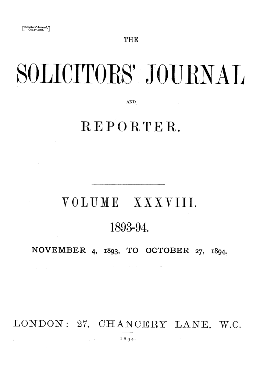 handle is hein.journals/solicjo38 and id is 1 raw text is: Solicitors' Jourtal,-l
Oct. 27, 1894. ']
THE
SOLICITORS' JOURNAL
AND

REPORTER.
VOLUME XXXVIII.
1893-94,
NOVEMBER 4, 1893, TO OCTOBER 27, 1894.

LONDON:

27, CHANCERY LANE,
1894.

W.C.


