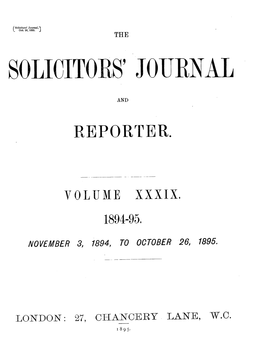 handle is hein.journals/solicjo39 and id is 1 raw text is: Solicitors' Journal,']
Oct. 26, 1895.       J

THE

SOLICITORS' JOURNAL
AND
REPORTER.

VOLUME XXXIX,
1894-95,

NOVEMBER

3, 1894,

TO OC TOBER

26, 1895.

LONDON:

27, CHANCERY

LANE,

1 895.

W.C.



