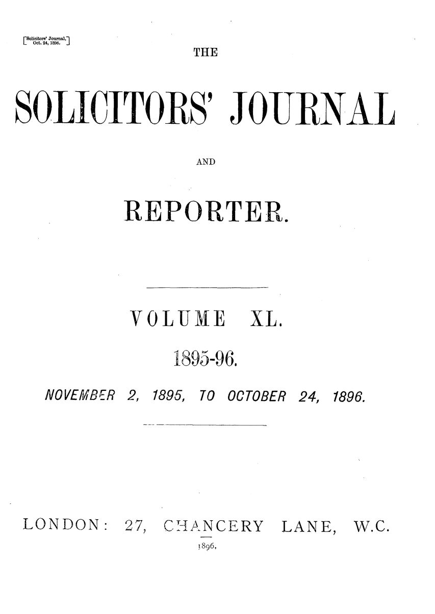 handle is hein.journals/solicjo40 and id is 1 raw text is: LSolicitors' Journal,-]
Oct. 24, 1896.      j

THE

SOLICITORS' JOURNAL
AND
REPORTER.

VOLUME XL.
1895-96.

NO VEMB 6R 2,
LONDON: 2

1895, T0 OCTOBER

7, CHANCERY

LANE,

!896,

24, 1896.

W.C.


