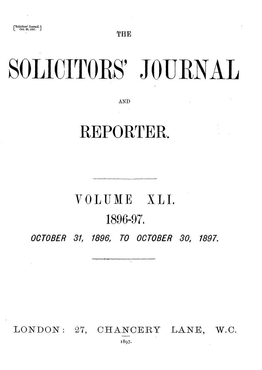 handle is hein.journals/solicjo41 and id is 1 raw text is: THE

SOLICITORS' JOURNAL
AND
REPORTER.

OCTOBER

VOLUME XLI.
1896-97,
31, 1896, TO OCTOBER 30,

LONDON:

27, CHANCERY

LANE,

1897.

1897.

W.C.


