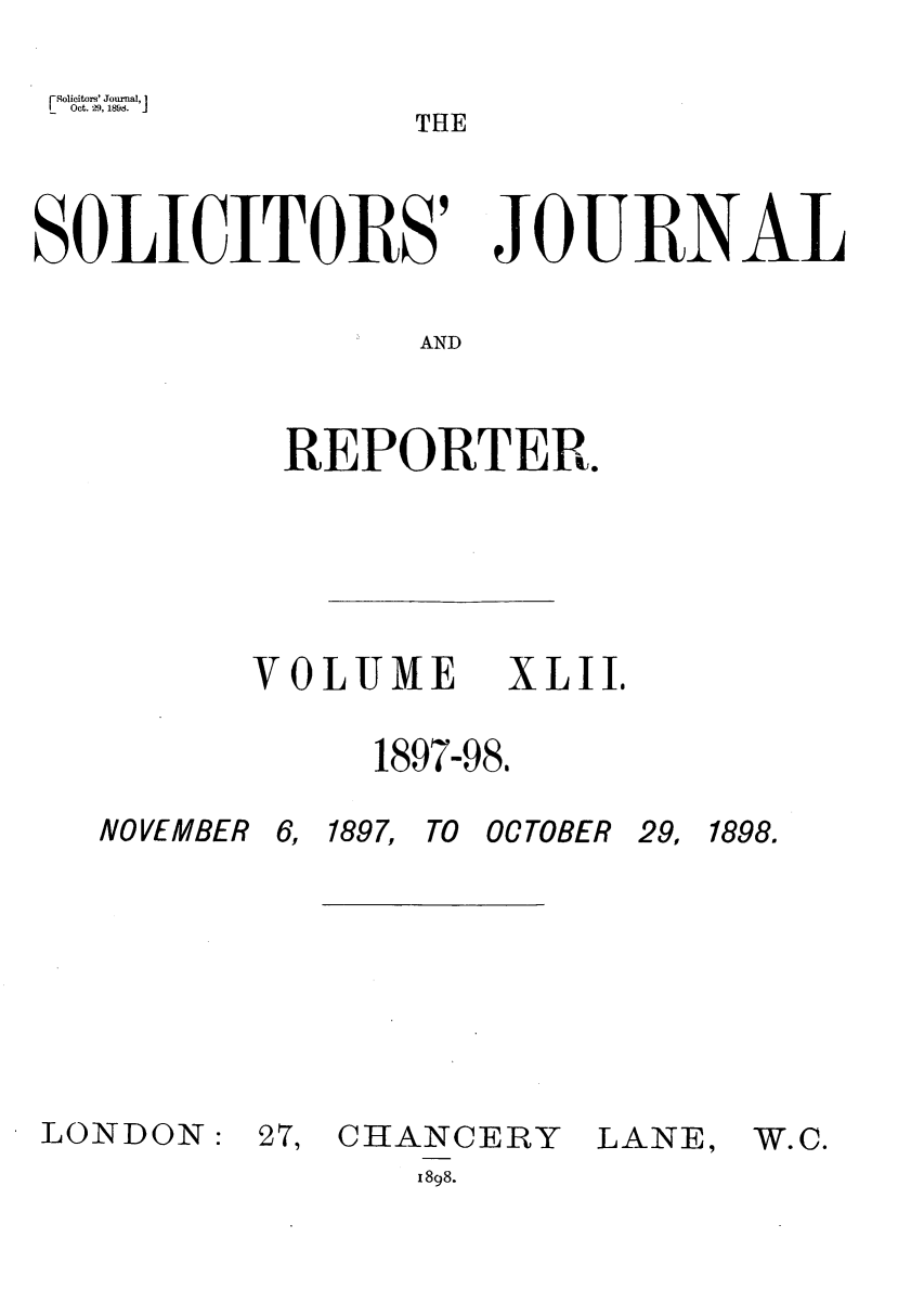 handle is hein.journals/solicjo42 and id is 1 raw text is: [8olicitors' Joumal, I
Oct. 29, 189.E
THE

SOLICITVOIlS9

JOE I{NAL

AND

REPORTER.

VOLUME

XLII.

1897-98.

NOVEMBER

LONDON:

6,

1897, TO OCTOBER

27, CHANCERY
1898.

LANE,

29, 1898.

W.C.


