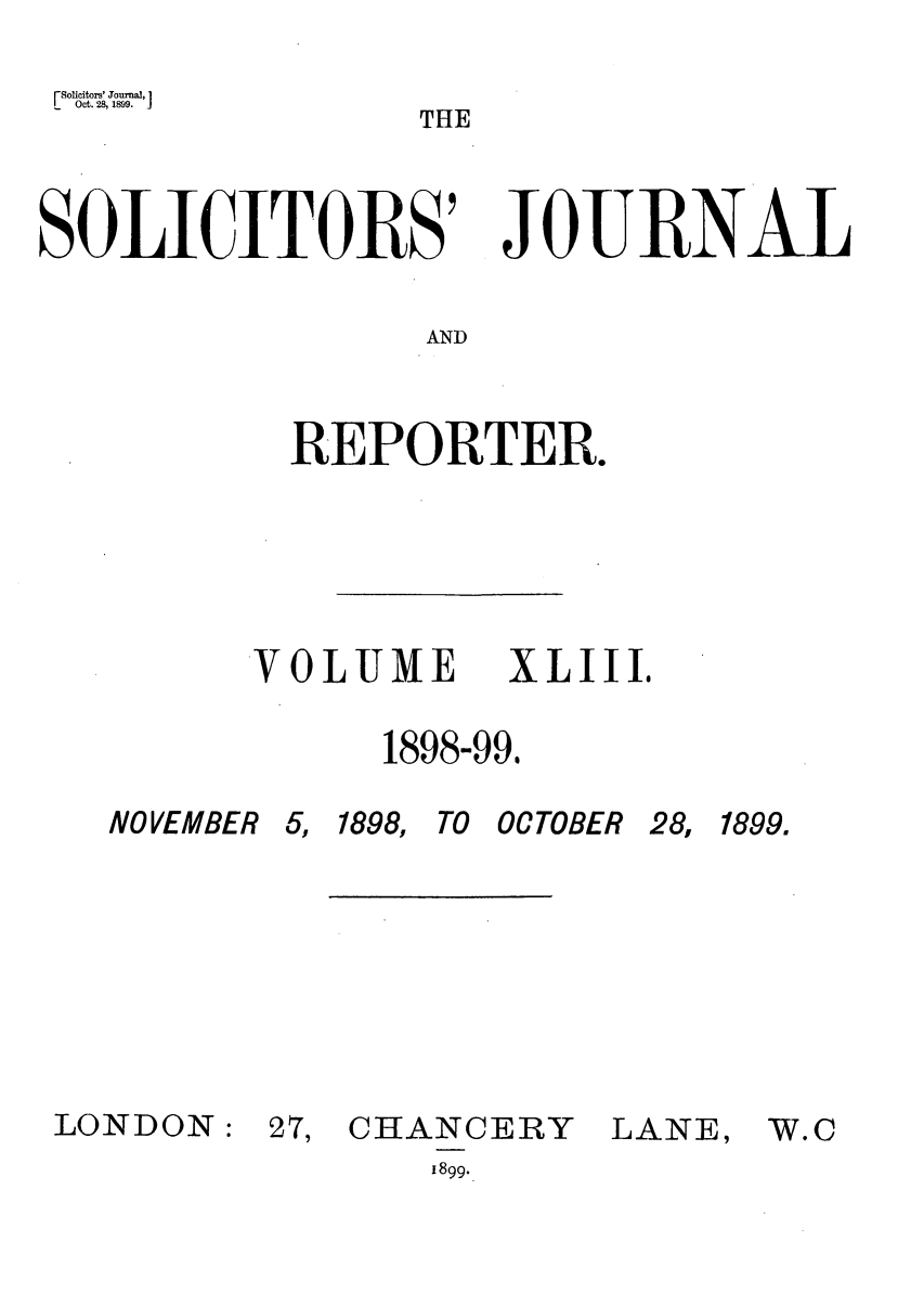 handle is hein.journals/solicjo43 and id is 1 raw text is: Solicitors' Journal,                                                                 T
Oct. 28, 1899.                                                                     T   H

SOLICITORS'

JOURNAL

AND

REPORTER.

VOLUME

1898-99.

NOVEMBER

LONDON:

5, 1898, TO OCTOBER

27, CHANCERY
1899.

LANE,

XLIII,

28, 1899.

W.c


