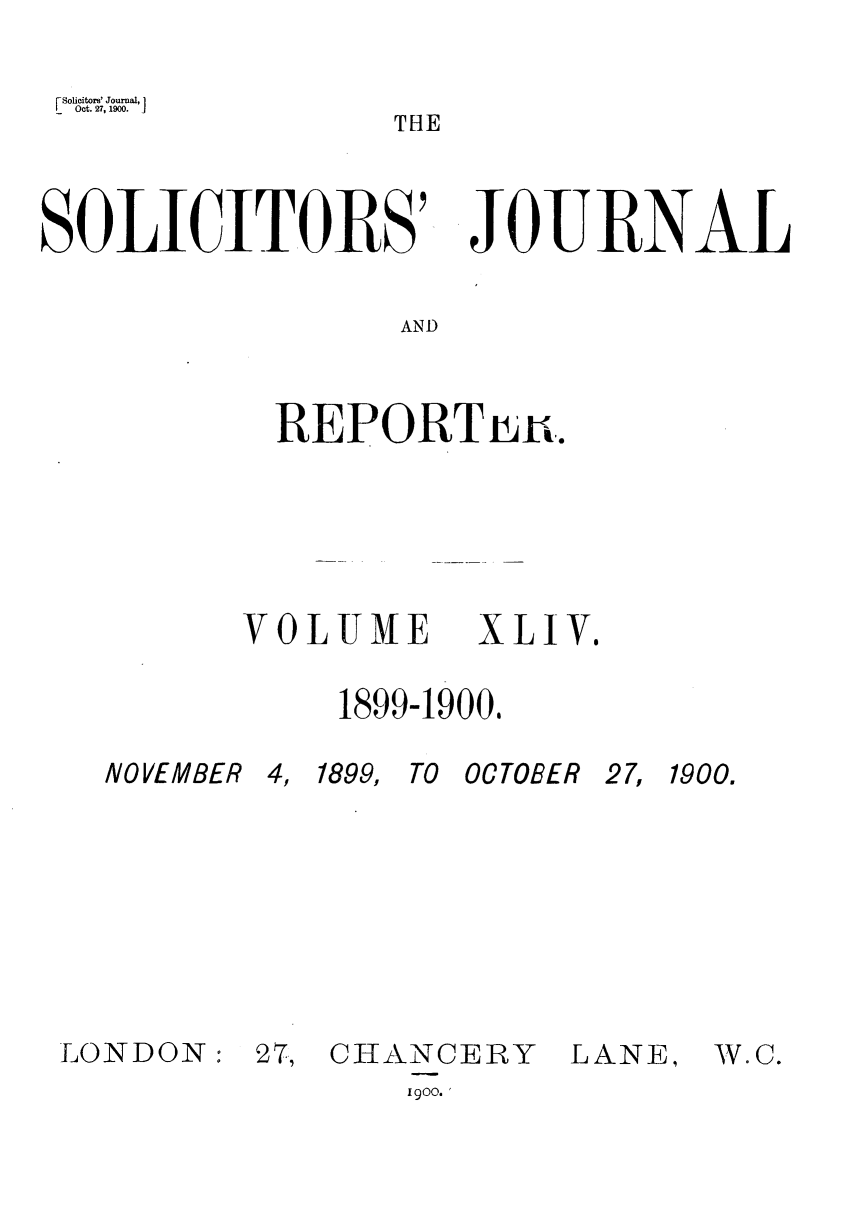 handle is hein.journals/solicjo44 and id is 1 raw text is: Solictors' Journal, 1
Oct. 27, 1900.      J
THE

SOLICITORS'

JOlURNAL

AND

REPORTnu,.

VOLUME

1899-1900,

NOVEMBER
LONDON:

4, 1899, TO OCTOBER
27, CHANCERY         I

27, 1900.

.ANE,

1900.

XLIV.

W. C.


