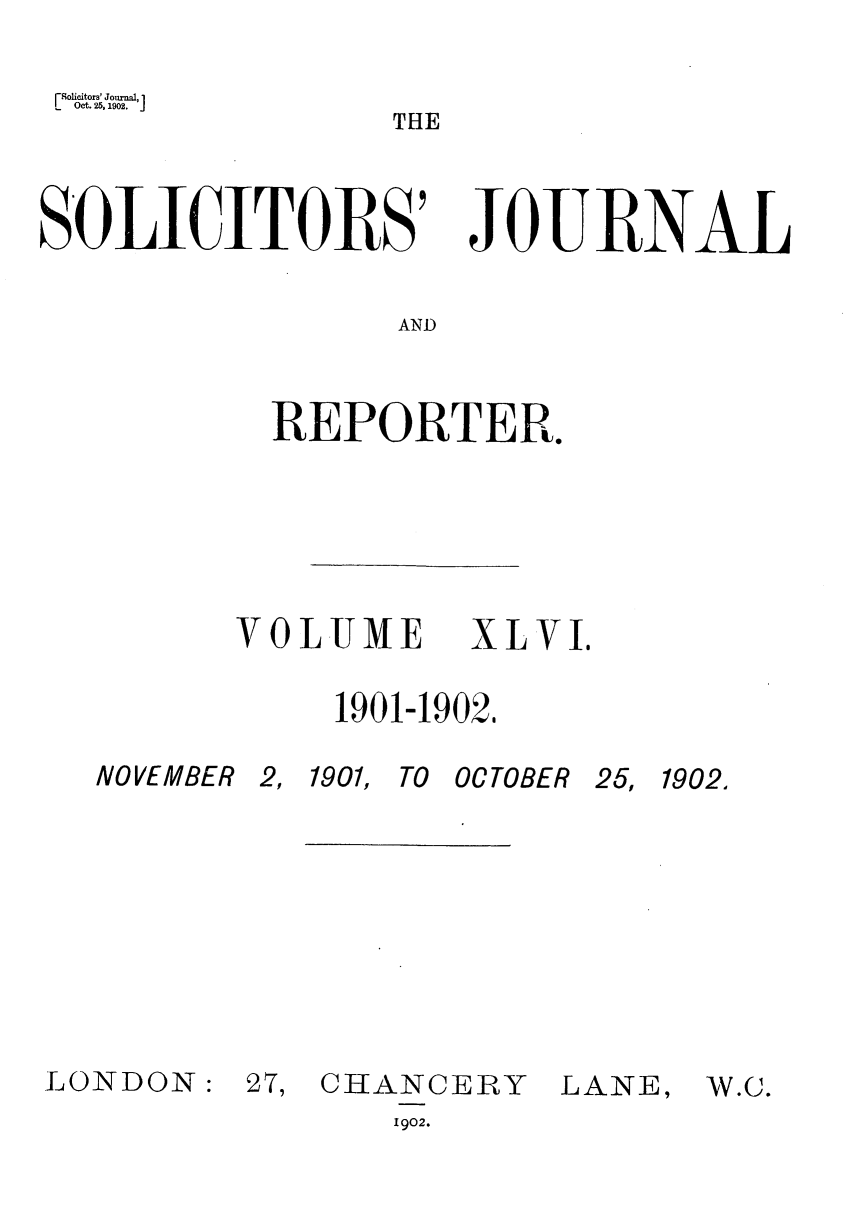handle is hein.journals/solicjo46 and id is 1 raw text is: Oct. 25,1902.Solicitors' Journal,1
THE
S'OLICITORS' JOURNAL
AND
REPORTER.

VOLUME XLVI.
1901-1902,

NO VEMBER
LONDON:

2, 1901, TO OCTOBER
27, CHANCERY        f
1902.

25, 1902,

JANE,

W.C.


