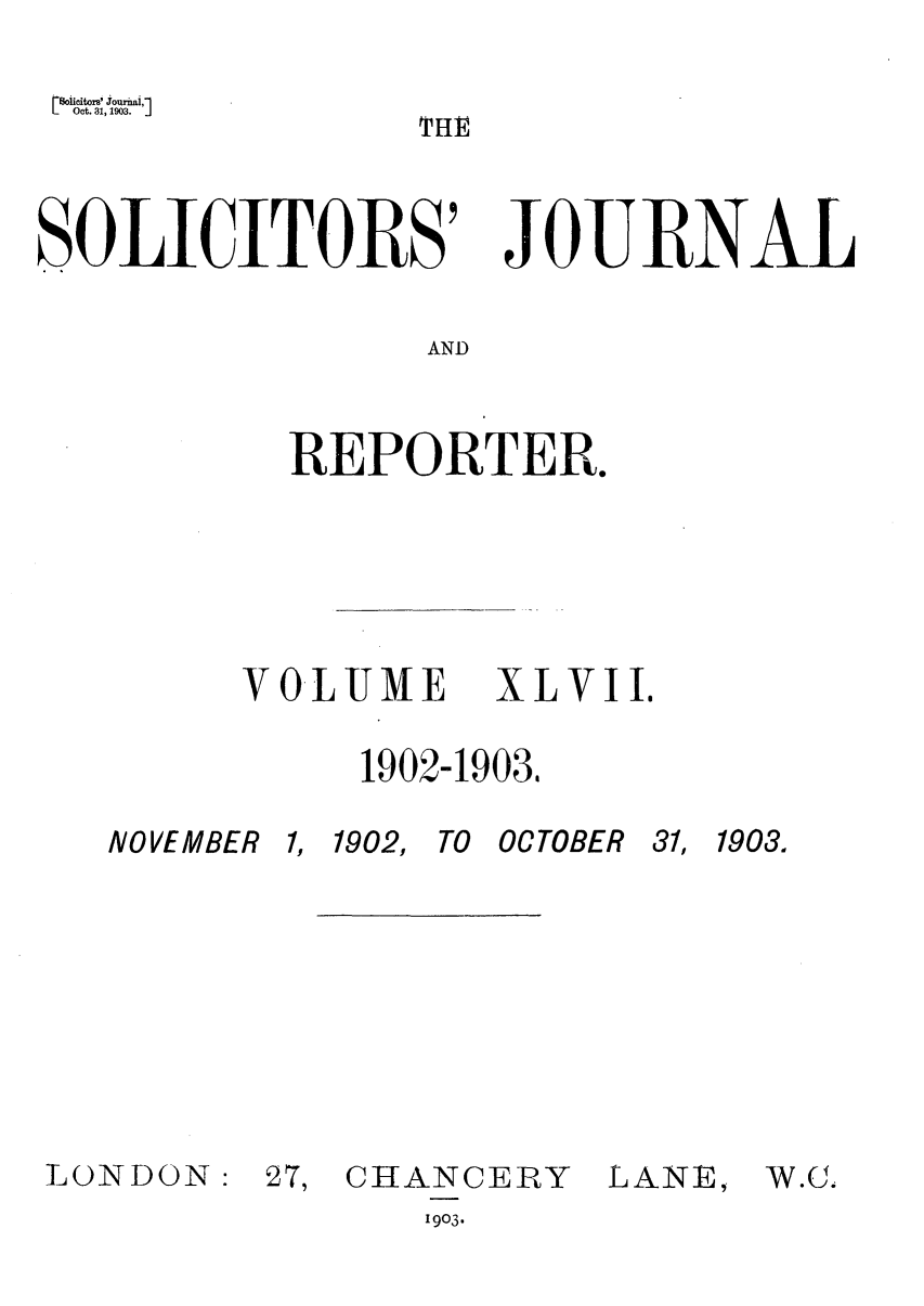 handle is hein.journals/solicjo47 and id is 1 raw text is: Soicitori' Journal,]
Oct. 31, 1903.

SOLICITORS' JO RNAL
AND
REPORTER.

VOLUME         XLVII.
1902-1903,

NOVEMBER 1,

1902, TO OCTOBER

31, 1903.

LOINDON:

27, CHANCERY
1903.

LANE,

TfiI

W.G.


