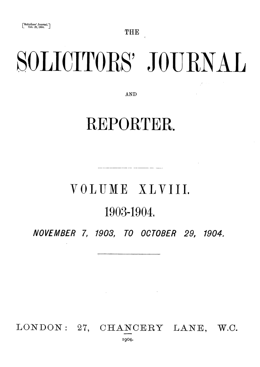 handle is hein.journals/solicjo48 and id is 1 raw text is: Solicitors' Journal,
L   Oct. 29, 1904.  ]

THE

SOICITORS

JO1J FRNAL

AND

REPORTER.
VOLUME XLVIII.
1903-1904.

NOVEMBER 7, 1903,

TO OCTOBER

29, 1904.

LONDON:

27, CHANCERY
[904.

LANE,

W.C.



