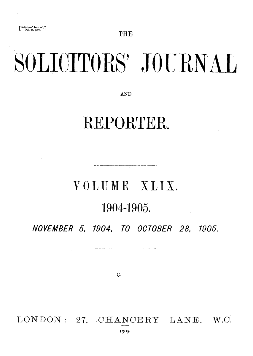 handle is hein.journals/solicjo49 and id is 1 raw text is: iSolicitors' Journal,1
L    oct. 28, 1oos.  J

SOLICITORS' JOURNAL
AND
REPORTER.

VOLUME XLIX.
1904-1905.

NOVEMBER 5,

1904, TO OCTOBER

cl

LONDON:

27, CHANCERY
1905*

LANE.

THE

28, 1905.

.W.C.


