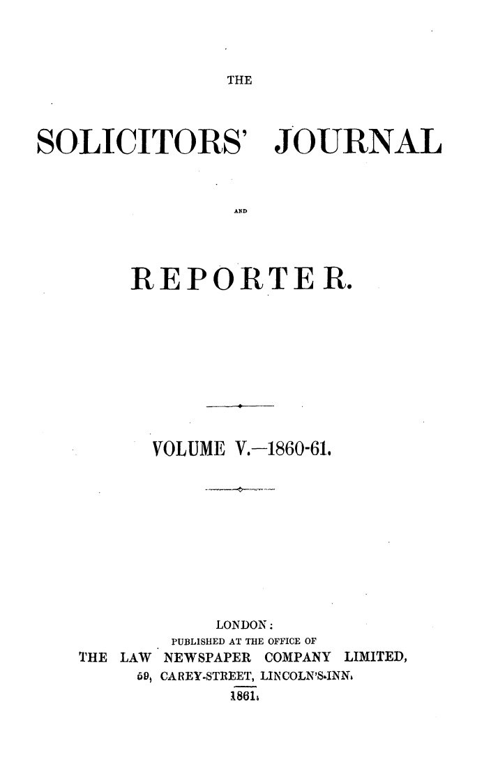 handle is hein.journals/solicjo5 and id is 1 raw text is: THE

SOLICITORS'

JOURNAL

AN4D

REPORTER.
VOLUME V.-1860-61.

THE LAW
59

LONDON:
PUBLISHED AT THE OFFICE OF
NEWSPAPER     COMPANY     LIMITED,
CAREY-STREET, LIN COLN'S-INNt
1861k


