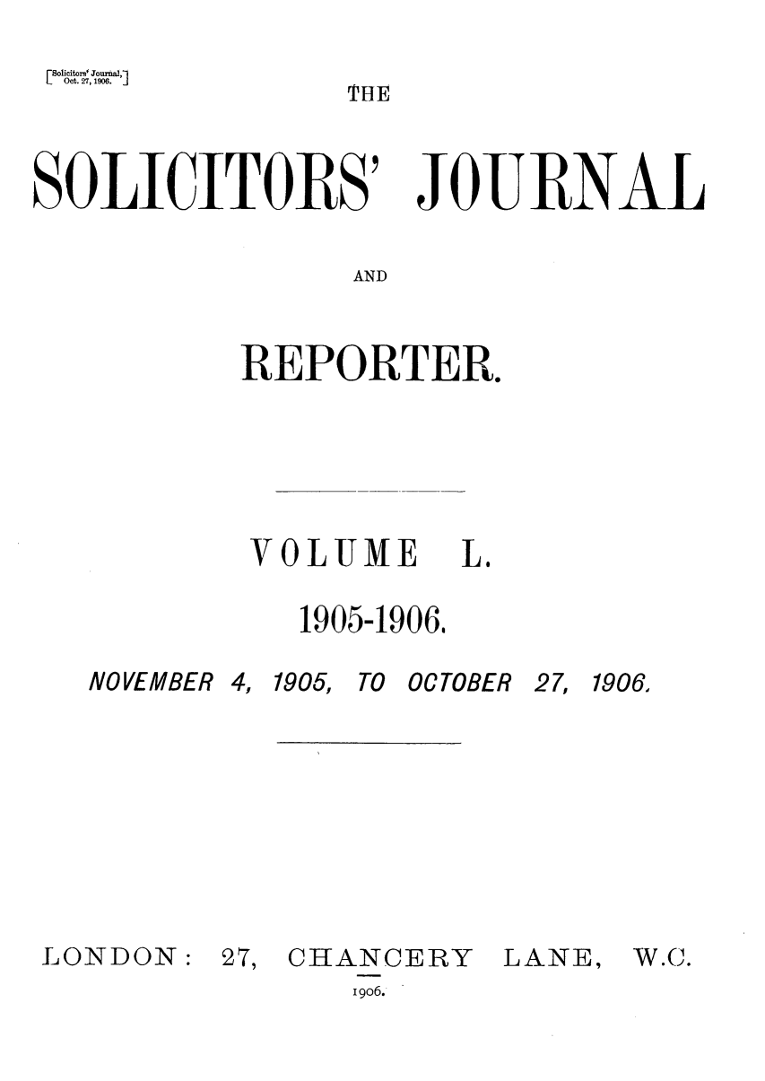 handle is hein.journals/solicjo50 and id is 1 raw text is: Soicitors Jur ,
S o Oct. 27, 1%6.  T H E
SOLICITORS' JOURNAL
AND
REPORTER.

VOLUME L.
1905-1906,

NOVEMBER 4,

1905, TO OCTOBER

27, 1906,

LONDON:

27, CHANCERY
19o6.

LANE,

W.C.


