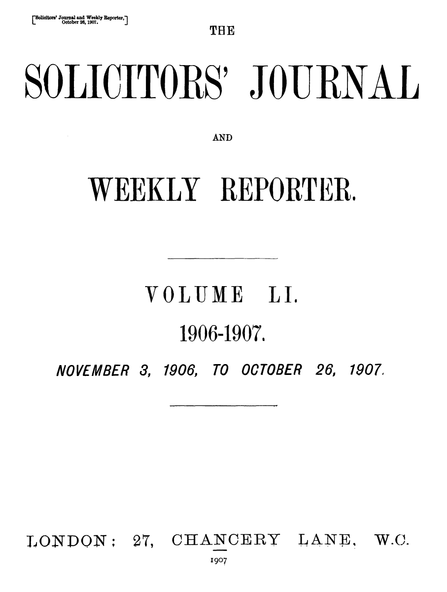 handle is hein.journals/solicjo51 and id is 1 raw text is: olieitoral Journal and Weekly Reporter,
li            October 26, 1907.            J

TBE

SOLICITORS
AND
WEEKLY B

JoE F RNA-L

EPORTER.

VOLUME
1906-1907.

NOVEMBER

3, 1906, TO OCTOBER

26, 1907

LONDON;

27, CHANCERY
1907

LANE,

LI.

W.C.


