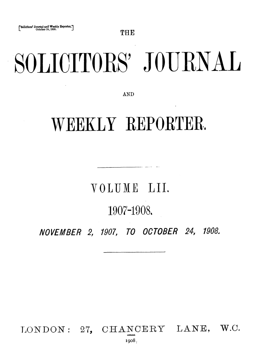 handle is hein.journals/solicjo52 and id is 1 raw text is: [solicitorse Joma and Weely Iteporter,]
LOctober 24, 1908. J

THE

SOLICITORS'7

JOE ENA

AND

WEEKLY REPORTER,
VOLUME LII.
1907-1908.

NOVEMBER 2, 1907,

TO OCTOBER 24,

LONDON:

27, CHANCERY
1908,

LANE,

1908.

W.C.


