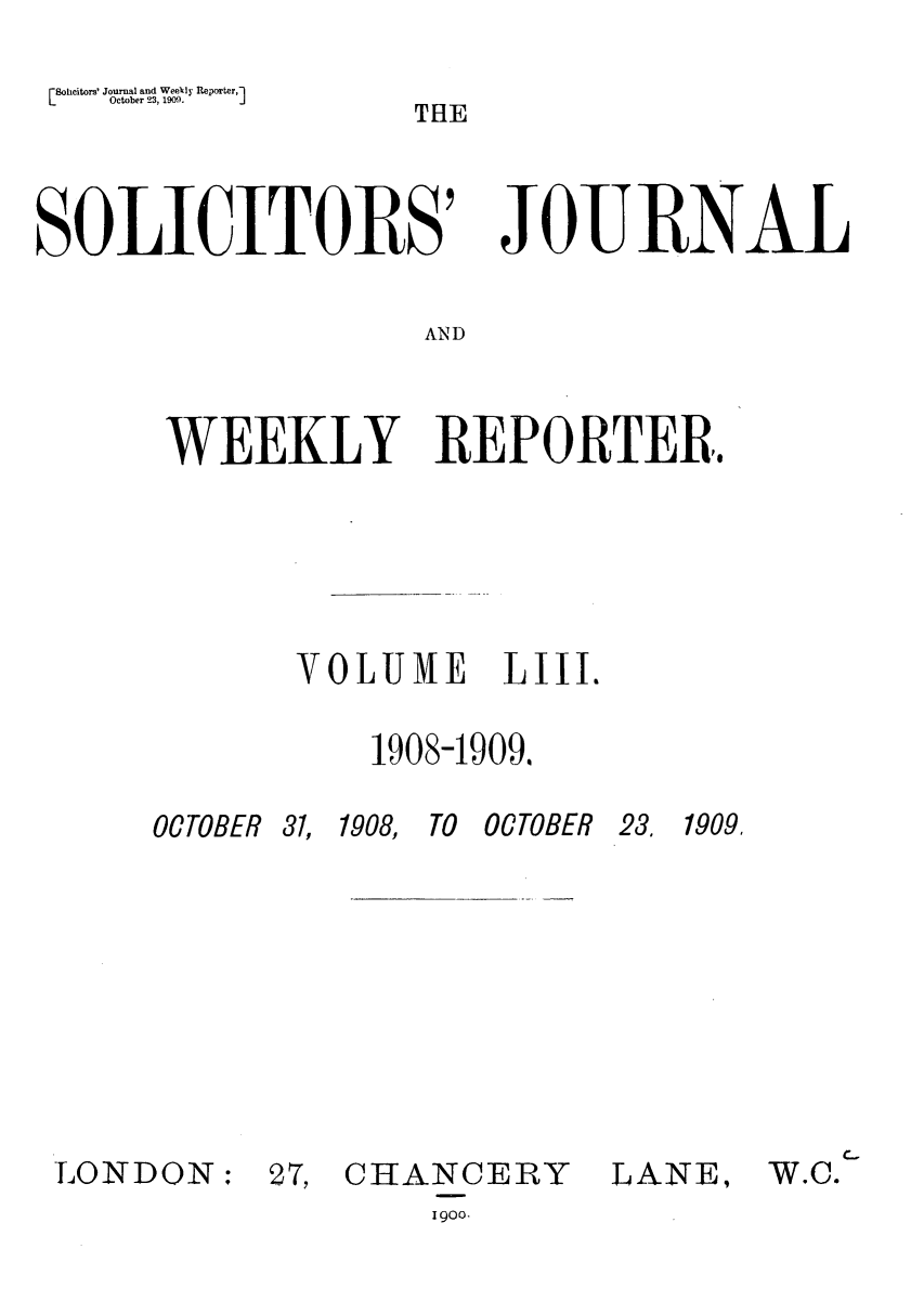 handle is hein.journals/solicjo53 and id is 1 raw text is: (8oheitors' Journal and Weekly Reporter,1
October 23, 190).           J

THE

SOLICITORS'

JoE RNAL-

AND

WEEKLY REPORTER..
VOLUME LIII.
1908-1909.

OCTOBER 31,

LONDON:

1908, TO OCTOBER

27, CHANCERY
1900.

23, 1909.
LANE,

W.C.


