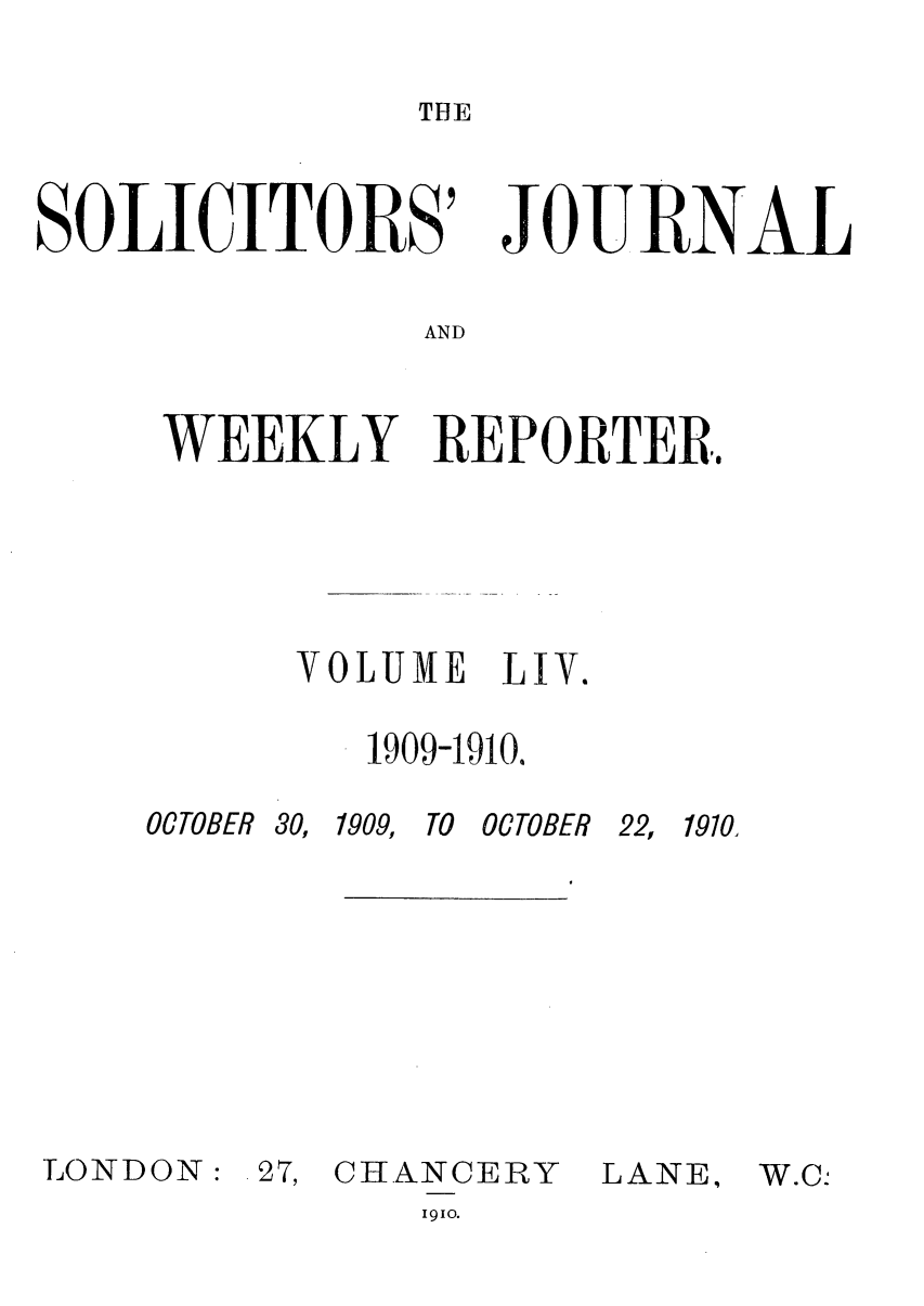 handle is hein.journals/solicjo54 and id is 1 raw text is: THE

SOLICITORS'

JOURNAL

AND

WEEKLY REPORTER.
VOLUME LV.
1909-1910.

OCTOBER 30,

LONDON:

1909, TO OCTOBER

27, CHANCERY

22, 1910,
LANE,

1910.


