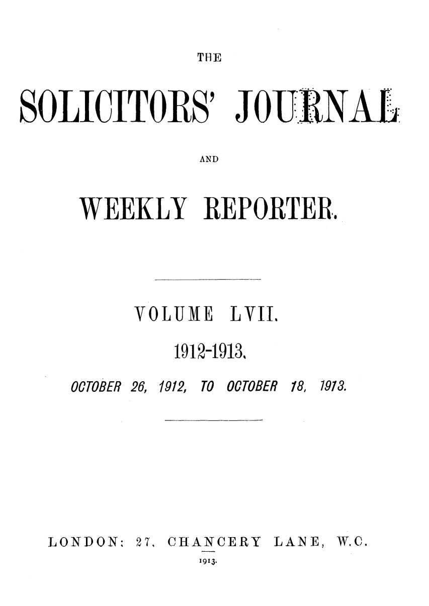 handle is hein.journals/solicjo57 and id is 1 raw text is: THE

SOLICITORS' JOE RNAL
AND
WEEKLY REPORTER.

VOLUME LVII.
1912-1913%

OCTOBER 26,

1912, TO OCTOBER

18, 1913.

LONDON: 27,

CHANCERY LANE,

1913.

W.C.


